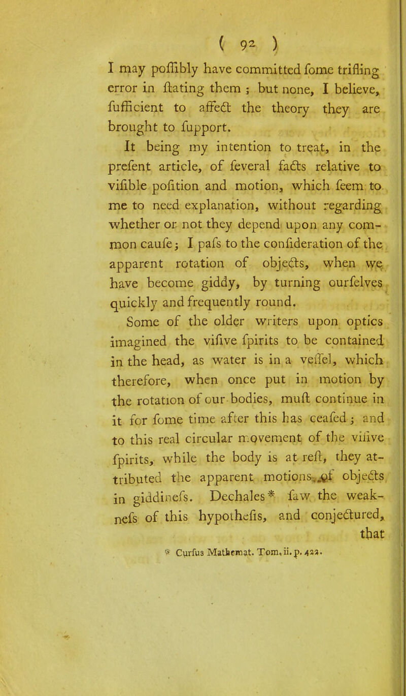 I may poffibly have committed fome trifling error in ftating them 5 but none, I believe, fufficient to affect the theory they are brought to fupport. It being my intention to treat, in the prefent article, of feveral facts relative to vilible pofition and motion, which feem to me to need explanation, without regarding whether or not they depend upon any com- mon caufe $ I pafs to the confideration of the apparent rotation of objects, when we have become giddy, by turning ourfelves quickly and frequently round. Some of the older writers upon optics imagined the vifive fpirits to be contained in the head, as water is in a verTel, which therefore, when once put in motion by the rotation of our bodies, mult continue in it for fome time after this has ceafed; and to this real circular movement of the viiive fpirits, while the body is at reft, they at- tributed the apparent motions. _oi objects in giddinefs. Dechales* faw the weak- nefs of this hypothefis, and conjectured, that * Curfu3 Matbemat. Tom, ii. p. 433.