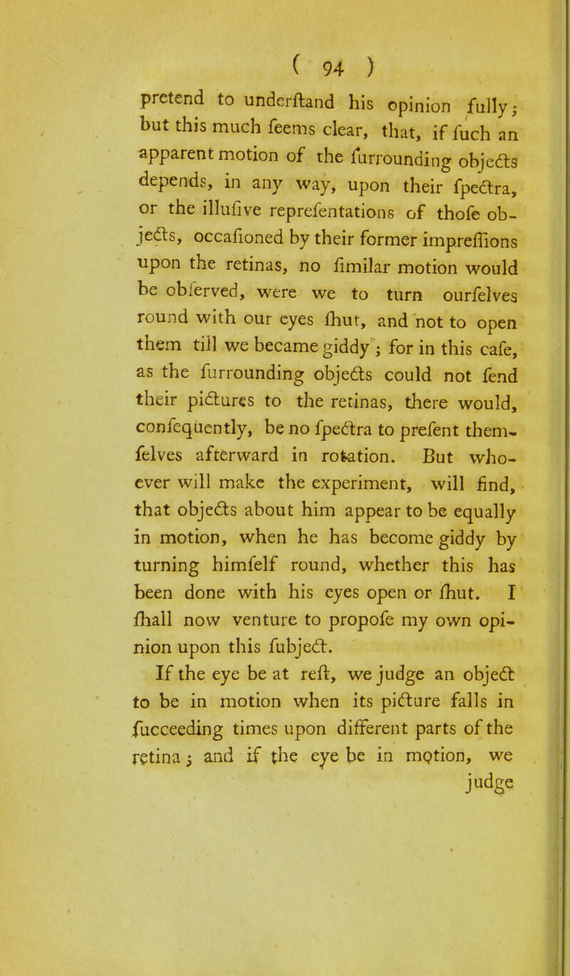 pretend to understand his opinion fully j but this much feems clear, that, if fuch an apparent motion of rhe furrounding objects depends, in any way, upon their fpectra, or the illufive reprefentations of thofe ob- jects, occafioned by their former impremons upon the retinas, no fimilar motion would be obferved, were we to turn ourfelves round with our eyes fhut, and not to open them till we became giddy; for in this cafe, as the furrounding objects could not fend their pictures to the retinas, there would, confequently, be no fpectra to prefent them- felves afterward in rotation. But who- ever will make the experiment, will find, that objects about him appear to be equally in motion, when he has become giddy by turning himfelf round, whether this has been done with his eyes open or /hut. I mail now venture to propofe my own opi- nion upon this fubject. If the eye be at reft, we judge an object to be in motion when its picture falls in fucceeding times upon different parts of the retina 5 and if the eye be in motion, we judge