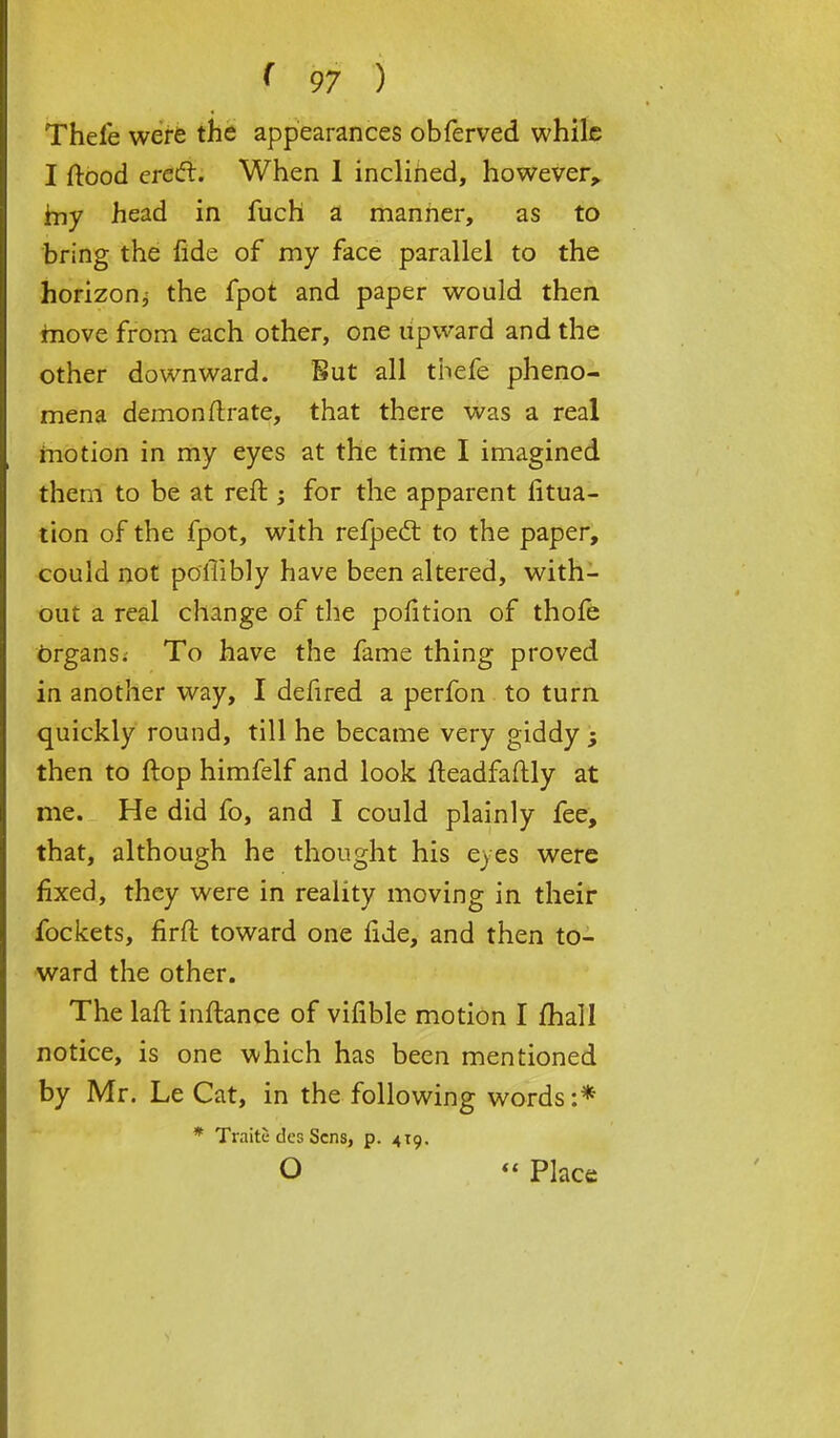 Thefe were the appearances obferved while I ftood erect. When 1 inclined, however, rny head in fuch a manner, as to bring the fide of my face parallel to the horizon; the fpot and paper would then move from each other, one upward and the other downward. But all thefe pheno- mena demon ftrate, that there was a real motion in my eyes at the time I imagined them to be at reft ; for the apparent fltua- tion of the fpot, with refpect to the paper, could not poflibly have been altered, with- out a real change of the position of thofe organs. To have the fame thing proved in another way, I defired a perfon to turn quickly round, till he became very giddy ; then to ftop himfelf and look fteadfaftly at me. He did fo, and I could plainly fee, that, although he thought his eyes were fixed, they were in reality moving in their fockets, firft toward one fide, and then to- ward the other. The laft inftance of vifible motion I mail notice, is one which has been mentioned by Mr. Le Cat, in the following words :* * Traite des Sens, p. 419. O  Place