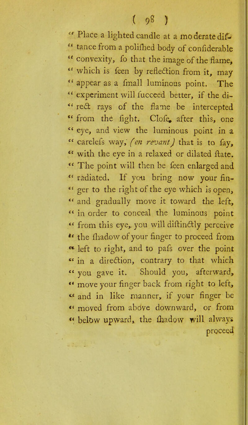  Place a lighted candle at a mo derate dif-  tance from a polifhed body of confiderable  convexity, fo that the image of the flame,  which is feen by refledion from it, may  appear as a fmall luminous point. The  experiment will fucceed better, if the di- *' red: rays of the flame be intercepted  from the fight. Clofe, after this, one *' eye, and view the luminous point in a  carelefs way, f en revantJ that is to fay, <£ with the eye in a relaxed or dilated ftate. The point will then be feen enlarged and  radiated. If you bring now your fin-  ger to the right of the eye which is open,  and gradually move it toward the left,  in order to conceal the luminous point  from this eye,, you will diftinftly perceive *f the fhadow of your finger to proceed from left to right, and to pafs over the point  in a direction, contrary to that which  you gave it. Should you, afterward,  move your finger back from right to left, C£ and in like manner, if your finger be  moved from abdve downward, or from  below upward, the fhadow will always proceed
