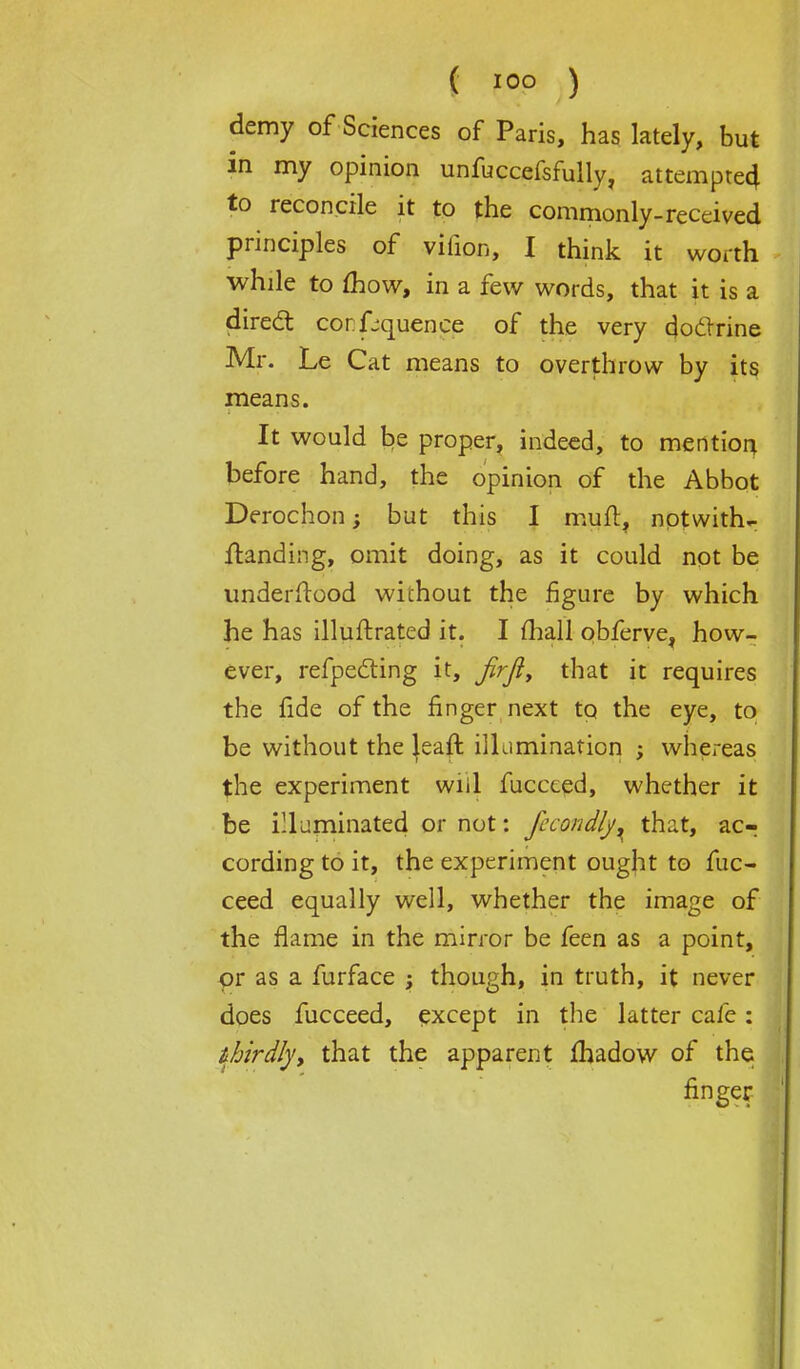 demy of Sciences of Paris, has lately, but in my opinion unfuccefsfully, attempted to reconcile it to the commonly-received principles of vifion, I think it worth while to mow, in a few words, that it is a direct confluence of the very docTrine Mr. Le Cat means to overthrow by its means. It would be proper, indeed, to mention before hand, the opinion of the Abbot Derochon; but this I mud, notwith- Handing, omit doing, as it could not be underftood wichout the figure by which he has illuftrated it. I fhall obferve, how- ever, reflecting it, Jirji, that it requires the fide of the finger next to the eye, to be without the |eaft illumination ; whereas the experiment wiil fuccced, whether it be illuminated or not: fccondly^ that, ac- cording to it, the experiment ought to fuc- ceed equally well, whether the image of the flame in the mirror be feen as a point, or as a furface ; though, in truth, it never does fucceed, except in the latter cafe: thirdly> that the apparent fhadow of the finger