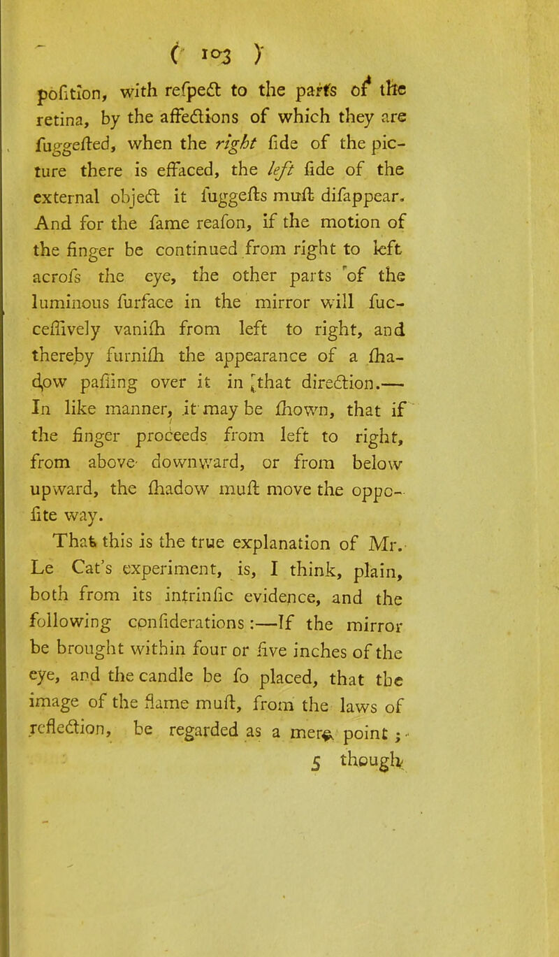 c jo3 y pofitlon, with refpett to the parts of* the retina, by the affections of which they are fuggefted, when the right fide of the pic- ture there is effaced, the left fide of the external object it fuggefts muft difappear. And for the fame reafon, if the motion of the finger be continued from right to left acrofs the eye, the other parts rof the luminous furface in the mirror will fuc- cefiively vanifh from left to right, and thereby furnifh the appearance of a £ha- dpw pafiing over it in ^that direction.— In like manner, it may be mown, that if the finger proceeds from left to right, from above- downward, or from below upward, the fhadow mull move the oppc- lite way. That this is the true explanation of Mr. Le Cat's experiment, is, I think, plain, both from its intrinfic evidence, and the following confiderations :—If the mirror be brought within four or five inches of the eye, and the candle be fo placed, that the image of the flame muft, from the laws of reflection, be regarded as a mer^ point; ■ 5 though