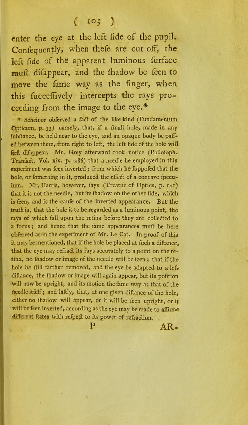 enter the eye at the left iide of* the pupil. Confequently, when thefe are cut off, the left fide of the apparent luminous furface muft difappear, and the fhadow be feen to move the fame way as the finger, when this fucceffively intercepts the rays pro- ceeding from the image to the eye.* * Scheiner obferved a fact of the like kind (Fundamentum bpticum, p. 33; namely, that, if a fmall hole, made in any fubftance, be held near to the eye, and an opaque body be pair- ed between them, from right to left, the left fide of the hole will firft dulippear. Mr. Grey afterward took notice (Philofoph. Tranfact. Vol. xix. p. 286) that a needle he employed in this experiment was feen inverted; from which he fiippofcd that the hole, or fomething in it, produced the effect of a concave fpecu- lum. Mr. Harris, however, fays (Treatife of Optics, p. 141) that it is not the needle, but its lhadow on the other fide, which is feen, and is the caufe of the inverted appearance. But the truth is, that the hole is to be regarded as a luminous point, the rays of which fall upon the retina before they are collected to a focus; and hence that the fame appearances muft be here obferved as^in the experiment of Mr. Le Cat. In proof of this it may be mentioned, that if the hole be placed at fuch a diftance, that the eye may refract its rays accurately to a point on the re- tina, no fhadow or image of the needle will be feen ; that if the hole be ft ill farther removed, and the eye be adapted to a lefs diftance, the lhadow or image will again appear, but its pofition •Will now be upright, and its motion the fame way as that of the needle itfelf; and laftly, that, at one given diftance of the hole, either no fhadow will appear, or it will be feen upright, or it, will be feen inverted, according as the eye may be made to aflume different ftatej with refpeft to its power of refraction. P AR-