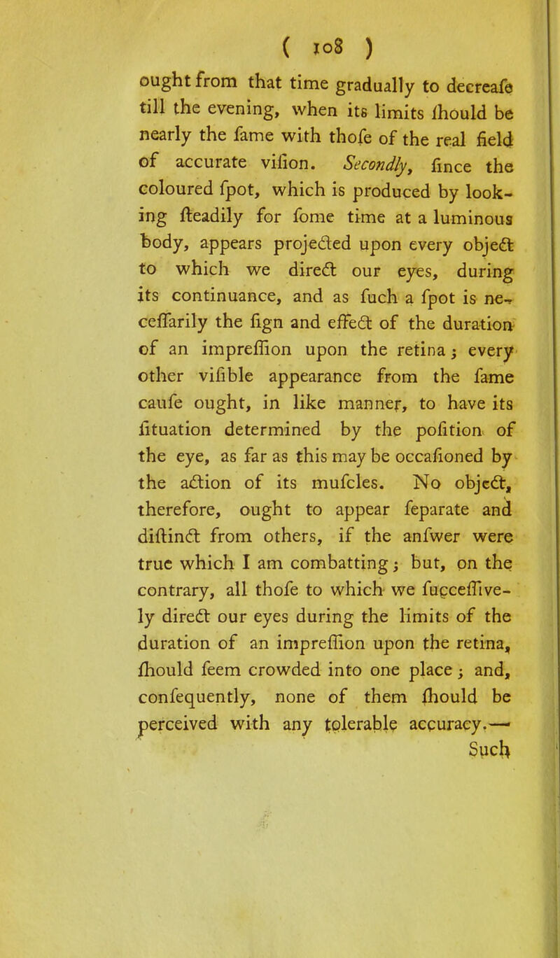 ought from that time gradually to decrcafe till the evening, when its limits ihould be nearly the fame with thofe of the real field of accurate vilion. Secondly, fmce the coloured fpot, which is produced by look- ing fteadily for fome time at a luminous body, appears projected upon every object to which we direct our eyes, during its continuance, and as fuch a fpot is ne-r ceffarily the fign and effect of the duration of an impreffion upon the retina; every other vifible appearance from the fame caufe ought, in like manner, to have its fituation determined by the pofition of the eye, as far as this may be occafioned by the action of its mufcles. No objecl:, therefore, ought to appear feparate and diftinct from others, if the anfwer were true which I am combatting j but, on the contrary, all thofe to which we fucceffive- ly direct our eyes during the limits of the duration of an impreffion upon the retina, mould feem crowded into one place; and, confequently, none of them fhould be perceived with any tolerable accuracy.— Such