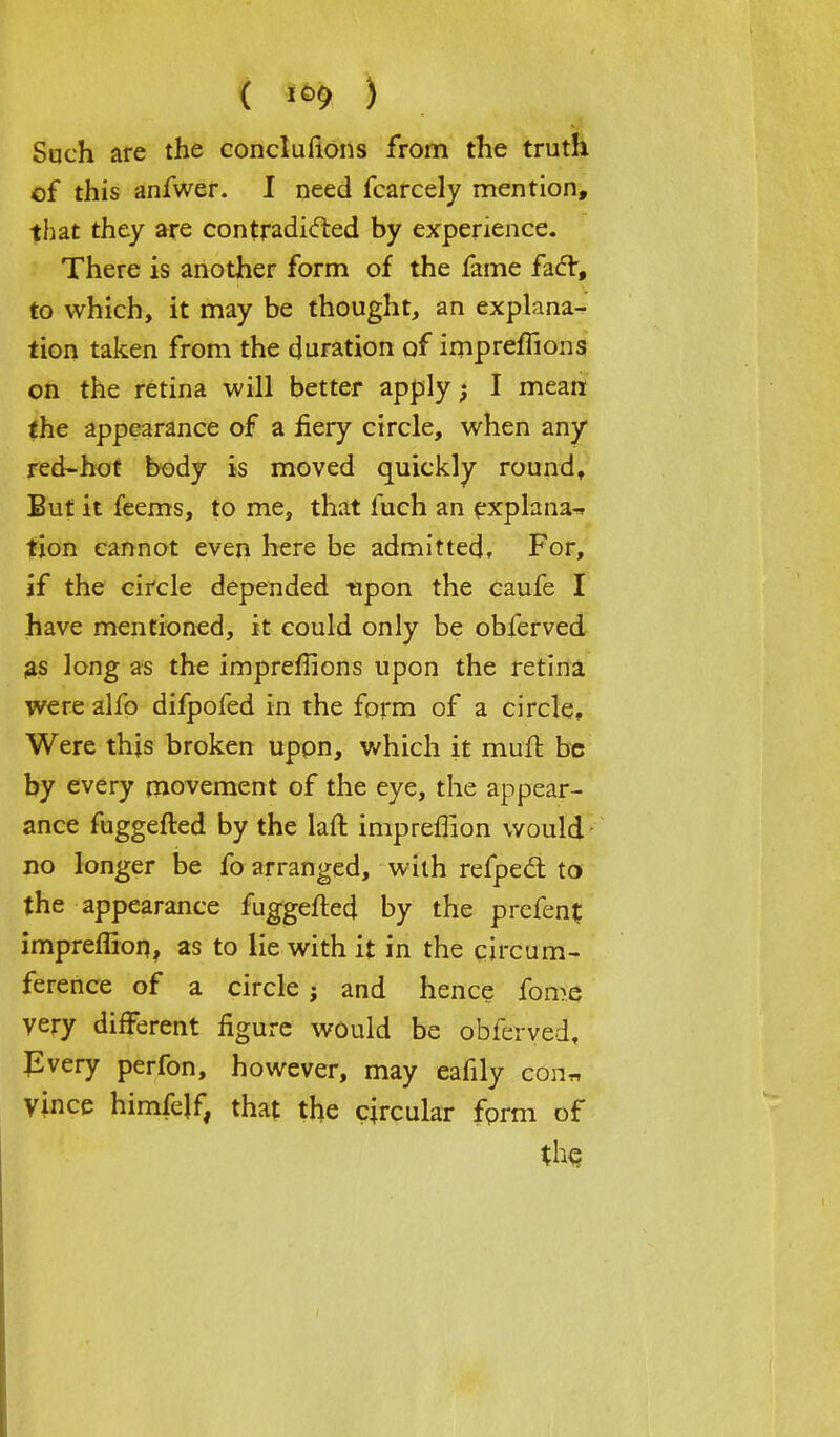 ( ) Such are the conclufions from the truth of this anfwer. I need fcarcely mention, that they are contradicted by experience. There is another form of the fame facT, to which, it may be thought, an explana- tion taken from the duration of impremons on the retina will better apply; I mean the appearance of a fiery circle, when any red-hot body is moved quickly round, But it feems, to me, that fuch an explana-, tion cannot even here be admitted, For, if the circle depended upon the caufe I have mentioned, it could only be obferved as long as the impreffions upon the retina were alfo difpofed in the form of a circle. Were this broken upon, which it mufl be by every movement of the eye, the appear- ance fuggefted by the laft impreffion would no longer be fo arranged, with refped: to the appearance fuggefted by the prefent impreffion, as to lie with it in the circum- ference of a circle} and hence fom<5 very different figure would be obferved. Every perfon, however, may cafily con* Vince himfelf, that the circular form of the