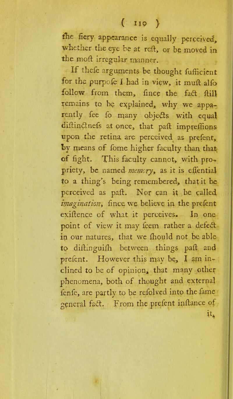 the fiery appearance is equally perceived, whether the eye be at reft, or be moved in the moft irregular manner. If thefe arguments be thought fufficient for the purpofe I had in view, it muft alfo follow from them, fmce the fad: flill remain? tQ be explained, why we appa- rently fee fo many objects with equal diftin&nefs at once, that paft imprefhons upon the retina are perceived a& prefent, by means of fome higher faculty than that of light. This faculty cannot, with pro^ priety, be named memory, as it is efjential to a thing's being remembered, that it he perceived as paft. Nor can it be called. imagination, fince we believe in the prefent exiftence of what it perceives. In one point of view it may feem rather a defect, in our natures, that we mould not be able to diftinguifh between things paft and prefent. However this may be, I am in- clined to be of opinion, that many other phenomena, both of thought and external fenfe, are partly to be refolved into the fame general faft. From the prefent inftance of it,