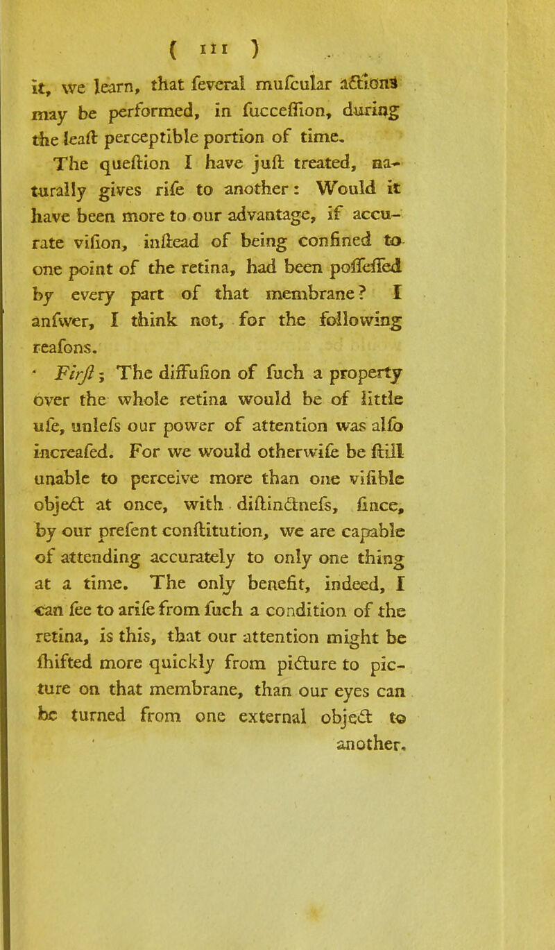 it, we learn, that feveral rnufcular a£tion3 may be performed, in fucceflion, during the leaft perceptible portion of time. The queftion I have juft treated, na- turally gives rife to another: Would it have been more to our advantage, if accu- rate vifion, inftead of being confined to one point of the retina, had been poffeiled by every part of that membrane? I anfwer, I think not, for the following reafons. * Firft; The diffufion of fuch a property over the whole retina would be of little ule, unlefs our power of attention was alfb increafed. For we would otherwife be ftill unable to perceive more than one vifible object at once, with diftinctnefs, fince, by our prefent conftitution, we are capable of attending accurately to only one thing at a time. The only benefit, indeed, I can fee to arifefrom fuch a condition of the retina, is this, that our attention might be fhifted more quickly from picture to pic- ture on that membrane, than our eyes can he turned from one external object, to another.