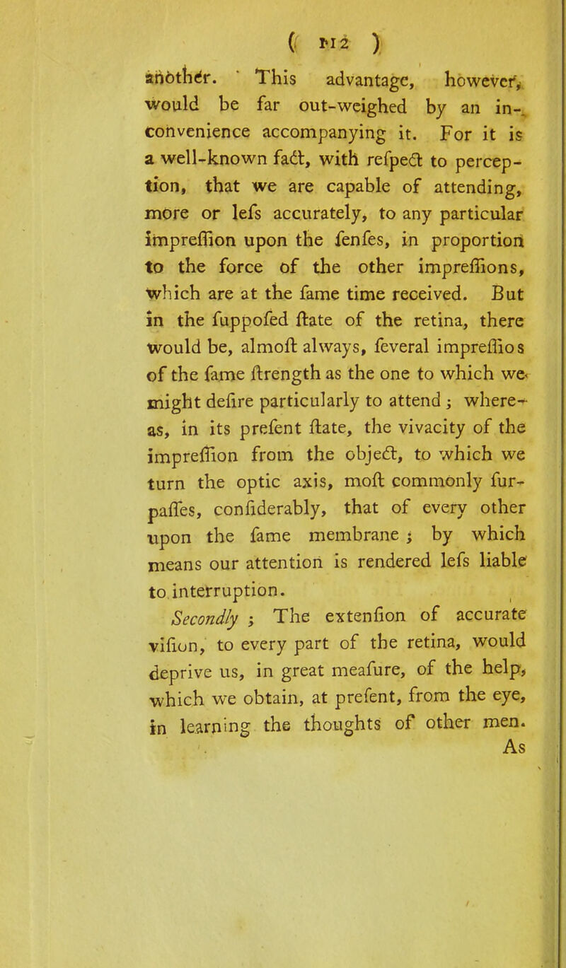 ( 2 ) another. ' This advantage, however; would be far out-weighed by an in- convenience accompanying it. For it is a well-known fad, with refpecl: to percep- tion, that we are capable of attending, more or lefs accurately, to any particular impreflion upon the fenfes, in proportion to the force of the other impremons, Which are at the fame time received. But in the fuppofed ftate of the retina, there would be, almoft always, feveral impreflios of the fame ftrength as the one to which wc< might defire particularly to attend; where- as, in its prefent ftate, the vivacity of the impreffion from the object, to which we turn the optic axis, moft commonly fur- paffes, confiderably, that of every other upon the fame membrane -> by which means our attention is rendered lefs liable to interruption. Secondly ; The extenfion of accurate vifion, to every part of the retina, would deprive us, in great meafure, of the help, which we obtain, at prefent, from the eye, in learning the thoughts of other men. As