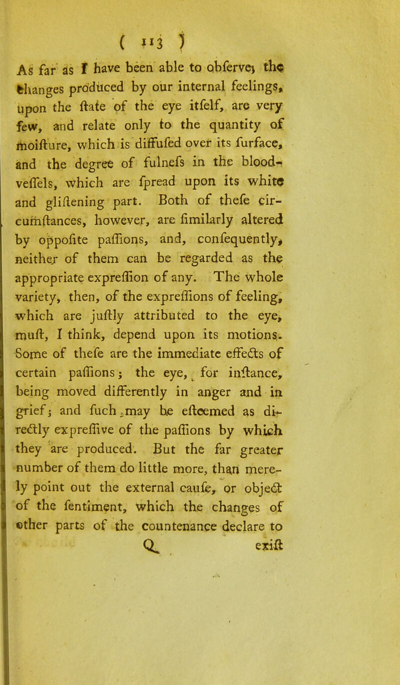 changes produced by our internal feelings, Upon the ftate of the eye itfelf, are very few, and relate only to the quantity of moifture, which is difFufed over its furface, and the degree of fulnefs in the blood- veffels, which are fpread upon its white and glifiening part. Both of thefe cir- cumftances, however, are limilarly altered by oppofite paffions, and, confequently, neither of them can be regarded as the appropriate expreffion of any. The whole variety, then, of the expreffions of feeling, which are juftly attributed to the eye, muft, I think, depend upon its motions,. Some of thefe are the immediate effects of certain paffions; the eye, for inftance, being moved differently in anger and in grief; and fuch.may he eftcemed as di- rectly expreffive of the paffions by which they are produced. But the far greater number of them do little more, than mere- ly point out the external caufe, or object of the fentiment, which the changes of ether parts of the countenance declare to exitf