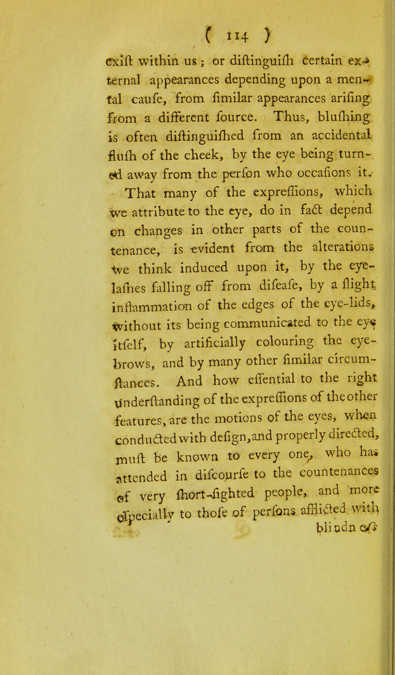 t in y cxift within us; or diftinguim Certain ex<* ternal appearances depending upon a men~ tal caufe, from fimilar appearances arifing from a different fource. Thus, bluming is often diftinguifhed from an accidental flufh of the cheek, by the eye being turn- ed away from the perfon who occafions it. That many of the expreffions, which we attribute to the eye> do in fact depend on changes in other parts of the coun- tenance, is -evident from the alterations we think induced upon it, by the eye- lames falling off from difeafe, by a flight: inflammation of the edges of the eye-lids, without its being communicated to the eye kfelf, by artificially colouring the eye- brows, and by many other fimilar circum- ftances. And how effential to the right undemanding of the expreffions of theother features, are the motions of the eyes, when conducted with defign,and properly directed, irmft be known to every one, who has attended in difcourfe to the countenances of very ihOrt-fighted people, and more especially to thofc of perfons afflieled witl> bliodn e/s