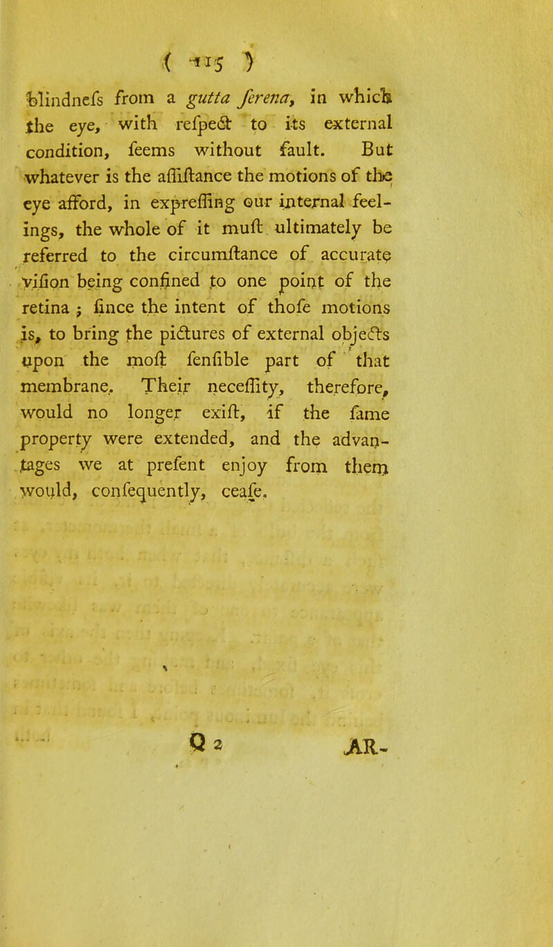 the eye, with refpect to its external condition, feems without fault. But whatever is the afliftance the motions of the eye afford, in exprefiing our internal feel- ings, the whole of it muft ultimately be referred to the circumftance of accurate vifion being confined to one point of the retina ; fince the intent of thofe motions is, to bring the pictures of external objects upon the moil fenfible part of that membrane. Their neceffity, therefore, would no longer exift, if the fame property were extended, and the advan- tages we at prefent enjoy from them would, confecjuently, ceafe. Q 2 jvr-