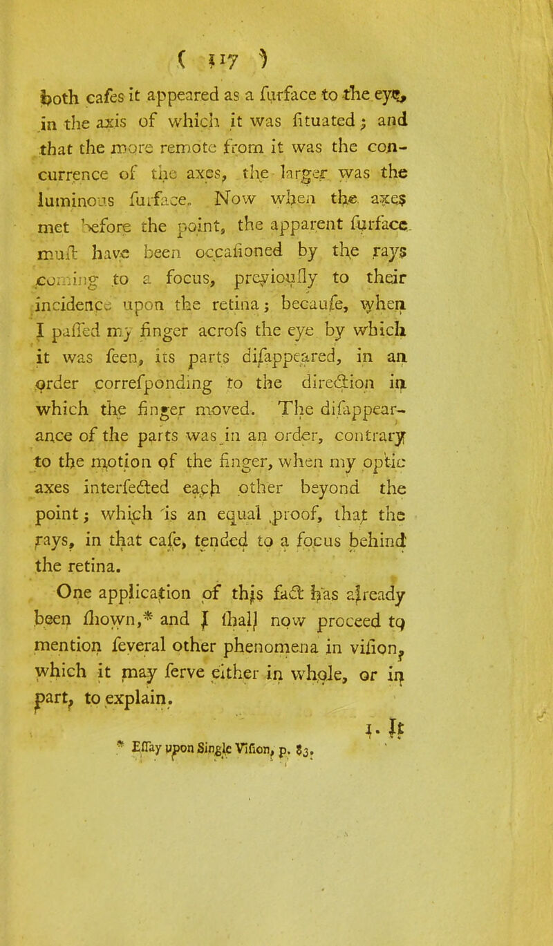 i?oth cafes it appeared as a furface to the ey%, in the axis of which it was fituated; and that the more remote from it was the con- currence of the axes, the larger was the luminous furfacef Now when the axq$ met 'before the point, the apparent furface muft have been occaiioned by the ray? /coming to a focus, preyioufly to their incidence upon the retina; becaufe, when. I palled mrj finger acrofs the eye by which it was feen, lis parts disappeared, in an order correfponding to the direction in which the finger moved. The disappear- ance of the parts was in an order, contrary to the motion pf the finger, when my optic axes interfered each other beyond the point; which is an equal .proof, tha£ the rays, in that cafe, tended to a fo.cus behind the retina. One application of thjs fact ^as ajready been mown,* and J fhalj now proceed tq mention feyeral other phenomena in viiion? which it may ferve either in whole, or in part, to explain. * EiTay upon Single Vifion, p. 53.