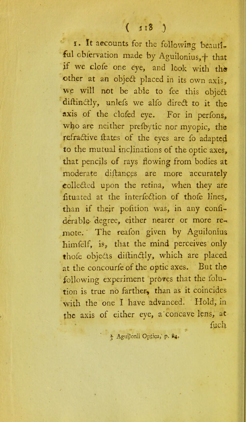 i. It accounts for the following beaut'i, ful obfcrvation made by Aguilonius,f that jf we clofe one eye, and look with th& other at an object placed in its own axis, we will not be able to fee this objeft distinctly, unlefs we alfo direct to it the axis of the clofed eye. For in perfons, wljo are neither prefbytic nor myopic, the refractive ftates of the eyes are fo adapted to the mutual inclinations of the optic axes, that pencils of rays flowing from bodies at moderate diftances are more accurately Collected upon the retina, when they are fituated at the intersection, of thole lines, than if their pofition was, in any conii- deraMe- degree, either nearer or more re- mote. ' The reafon given by Aguilonius himfelf, is. that the mind perceives only thofe objects diitinctly, which are placed at the concourfeof the optic axes. But the following experiment pr6ves that the folu- tion is true no farther, than as it coincides with the one I have advanced. Hold, in the axis of either eye, a concave lens, at fuch % Aguyonii Optica/ p. £4,