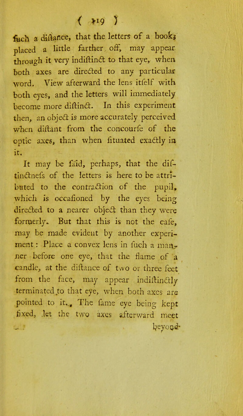 ( ) fech a diftance, that the letters of a bookj placed a little farther off, may appear through it very indiftinct to that eye, when both axes are directed to any particular word. View afterward the lens itfelf with both eyes, and the letters will immediately become more diftinct. In this experiment then, an object is more accurately perceived when diftant from the concourfe of the optic axes, than when fituated exactly in it. It may be faid, perhaps, that the dif- tin&nefs of the letters is here to be attri- buted to the contraction of the pupil, whicli is occalioned by the eyes being directed to a nearer object than they were formerly* But that this is not the cafe, may be made evident by another experi- ment : Place a convex lens in fuch a man- ner before one eye, that the flame of a candle, at the diftance of two or three feet from the face, may appear indiftindtly terminated to that eye, when both axes are pointed to it,... The fame eye being kept fixed., .let the two axes afterward meet fyeyond'