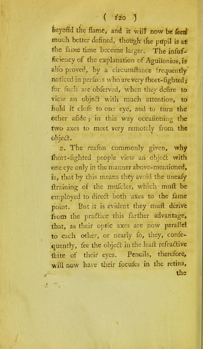 beyond the flame, and it will' now be' feeii much better defined, though the pupil is at* the fame time become larger. The infuf- fickncy of the explanation of Aguiloniu6,is alio proved,, by a circumftance frequently noticed in perfons who areveiy fhort-fighted% for fuch aj-c obferved, when thev defire td view an object with much attention, to hold it clofe to on^ eye, and to turn the other afide j in this way occafioning the two axes to meet very remotely from the objeel:. 2. The reafon Commonly given, why (hort-righted people view an objeel: with One eye only in the manner above-mentioned, is* that by this means they avoid the uneafy draining of the mufcles, which muft be employed to direct both axes to the fame point. But it is evident they mull derive from the practice this farther advantage, that, as their optic axes are now parallel to each other, or nearly fo, they, confe- quently, fee the object in the leait refractive ftate of their eyes. Pencils, therefore, will now have their focufes in the retina, the