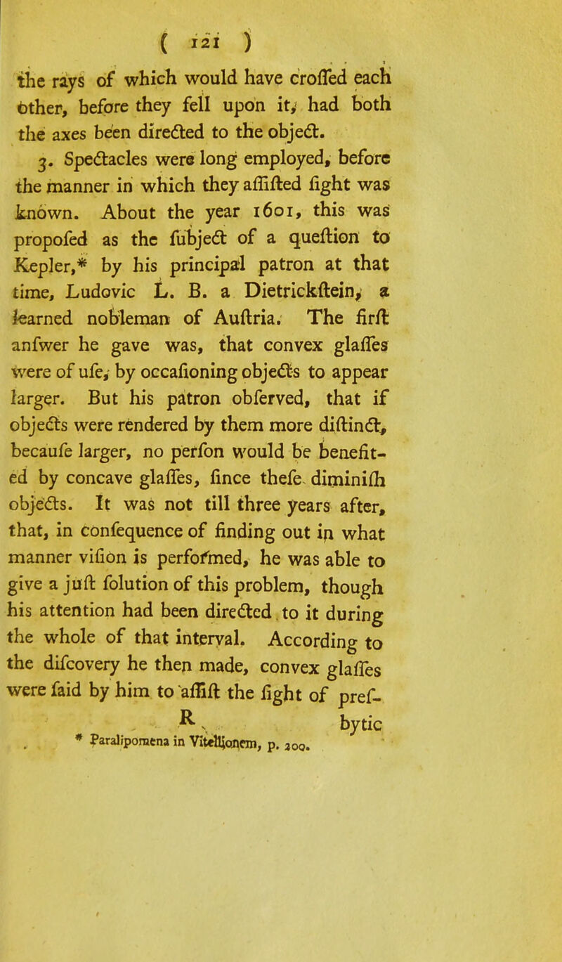 the rays of which would have crofled each other, before they fell upon it, had both the axes been directed to the object. 3. Spectacles were long employed, before the manner in which they affifted fight was known. About the year 1601, this was propofed as the fubject of a queftion to Kepler,* by his principal patron at that time, Ludovic L. B. a Dietrickftein, a teamed nobleman of Auftria. The firft anfwer he gave was, that convex glafTes were of ufe, by occafioning objects to appear larger. But his patron obferved, that if objects were rendered by them more diftinct, becaufe larger, no perfon would be benefit- ed by concave glafTes, fince thefe. diminifh objects. It was not till three years after, that, in confequence of finding out in what manner vifion is performed, he was able to give a juft folution of this problem, though his attention had been directed to it during the whole of that interval. According to the difcovery he then made, convex glafTes were faid by him to afiift the fight of pref- Rv. bytic * Paralipomcna in Vitettjoncm, p. 30q.