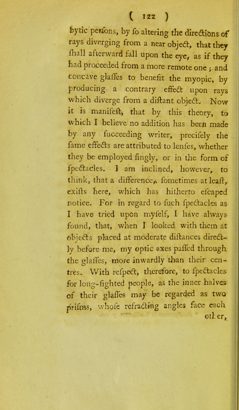 ( IZ2 ) feytic pesfons, by Co altering the diredions of rays diverging from a near objeel, that they mall afterward fall upon the eye, as if they had proceeded from a more remote one ; and concave glaffes to benefit the myopic, by producing a contrary effect upon rays which diverge from a difhnt object. Now it is manifefti that by this theory, to which I believe no addition has been made by any fucceeding writer, precifely the . fame effects are attributed to lenfes, whether they be employed fingly, or in the form of fpectacles. I am inclined, however, to think, that a difference^ fometimes at leaft, exifts here, which has hitherto efcaped notice. For in regard to fuch fpcctacles as I have tried upon myfelf, I have always found, that, when I looked with them at objects placed at moderate diftances direct- ly before me, my optic axes paffed through the glaffes, more inwardly than their cen- tres. With refpect, therefore, to fpectacles for long-fighted people, as the inner halves of their glaffes may be regarded as two prifms, whole refracting angles face each other,