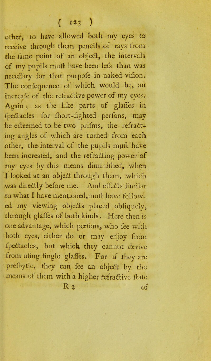 other, to have allowed both my eyes to receive through them pencils of rays from the fame point of an object, the intervals of my pupils muft have been lefs than was neceffary for that purpofe in naked vilion. The confequence of which would be, an increafe of the refractive power of my eyes. Again; as the like parts of glarles in ipectacles for fhort-iighted perfons, may be efteemed to be two prifms, the refract- ing angles of which are turned from each other, the interval of the pupils muft have been increafed, and the refratting power of my eyes by this means diminished., when I looked at an object through them, which was dire&ly before me. And effects fimilar to what I have mentioned,muft have follow- ed my viewing objects placed obliquely, through glaffes of both kinds. Here then is one advantage, which perfons, who fee with both eyes, either do or may enjoy from fpectacles, but which they cannot derive from ufing (ingle glarles. For if they are preftytic, they can fee an object by the means of them with a higher refractive ftate Rz of