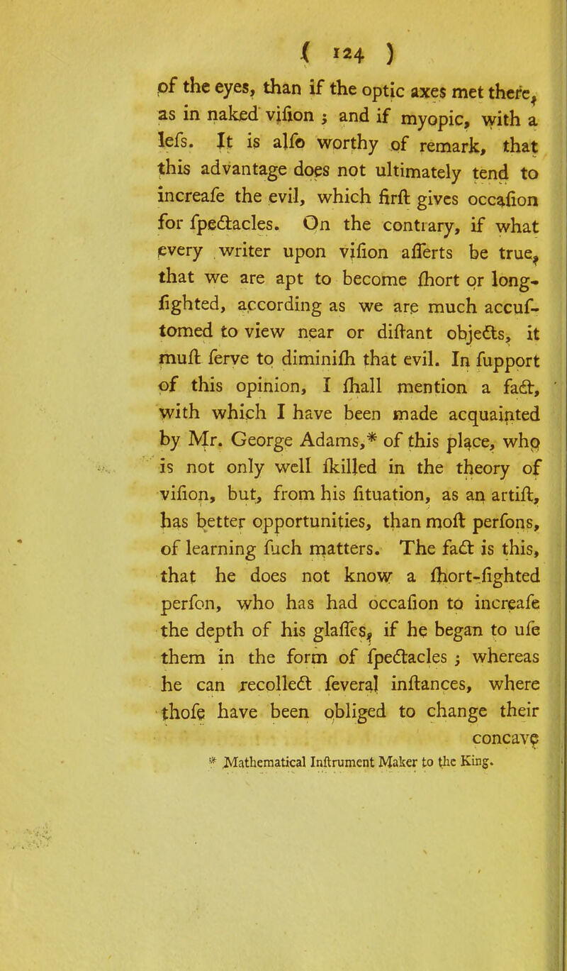 of the eyes, than if the optic axes met therc^ as in naked vifion ; and if myopic, with a lefs. It is alf© worthy of remark, that this advantage does not ultimately tend to increafe the evil, which firft gives occafion for fpe&acles. On the contrary, if what every writer upon virion alTerts be true^ that we are apt to become fhort or long- fighted, according as we are much accuf- tomed to view near or diftant objedts, it muff, ferve to diminifh that evil. In fupport of this opinion, I (hall mention a fad, with which I have been made acquainted by Mr. George Adams,* of this place, who is not only well fkiljed in the theory of virion, but, from his fituation, as an artift, has better opportunities, than molt perfons, of learning fuch matters. The fadt is this, that he does not know a fhort-fighted perfon, who has had occafion to increafe the depth of his glalTes^ if he began to ufe them in the form of fpectacles ; whereas he can recoiled: feveraj inftances, where thofe have been obliged to change their concave * .Mathematical Instrument Maker to the King.