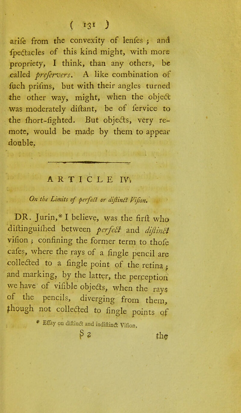 ( ) arife from the convexity of lenfes 5 and fpe&acles of this kind might, with more propriety, I think, than any others, be called preferuers. A like combination of fuch priims, but with their angles turned the other way, might, when the object was moderately diftant, be of fervice to the fhort-fighted. But objects, very re- mote, would be made by them to appear double. ARTICLE IV\ On the Limits of perfe£i or diftinft Vifion, DR. Jurin,*I believe, was the firft who diftinguifhed between perfeSt and diftinh vifion ; confining the former term to thofe cafes, where the rays of a fingle pencil are collected to a fingle point of the retina -9 and marking, by the latter, the perpeption we have of vifible objedts, when the rays of the pencils, diverging from them, though not collected to fingle points of * Eflay on diftinft and indiftintf Vifion. P « th<?