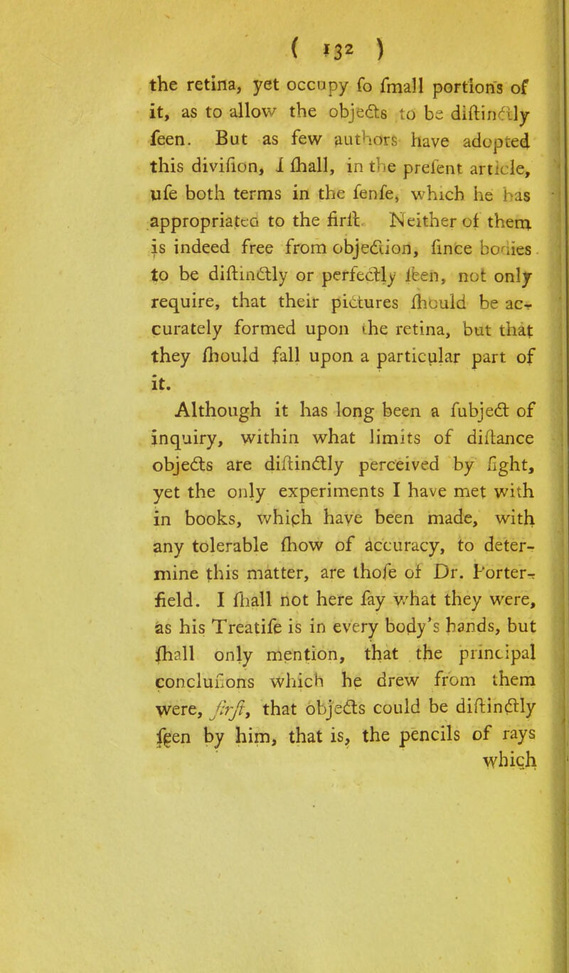 ( *32 ) the retina, yet occupy fo fmall portions of it, as to allow the objects to be. diitin^ly feen. But as few authors have adopted this divifion, 1 lhall, in the prelent article, ufe both terms in the fenfe, which he 1 is appropriated to the rirlt.. Neither of them is indeed free from objection, fince bodies to be diftincHy or perfectly ieen, not only require, that their pictures mould be ac- curately formed upon ihe retina, but that they mould fall upon a particular part of it. Although it has long been a fubject of inquiry, within what limits of diitance objects are diftindtly perceived by light, yet the only experiments I have met with in books, which have been made, with any tolerable mow of accuracy, to deter- mine this matter, are thofe of Dr. Porter- field. I fhall not here fay what they were, as his Treatife is in every body's hands, but {hall only mention, that the principal conclusions which he drew from them were, firft, that objects could be diftindtly feen by him, that is, the pencils of rays which