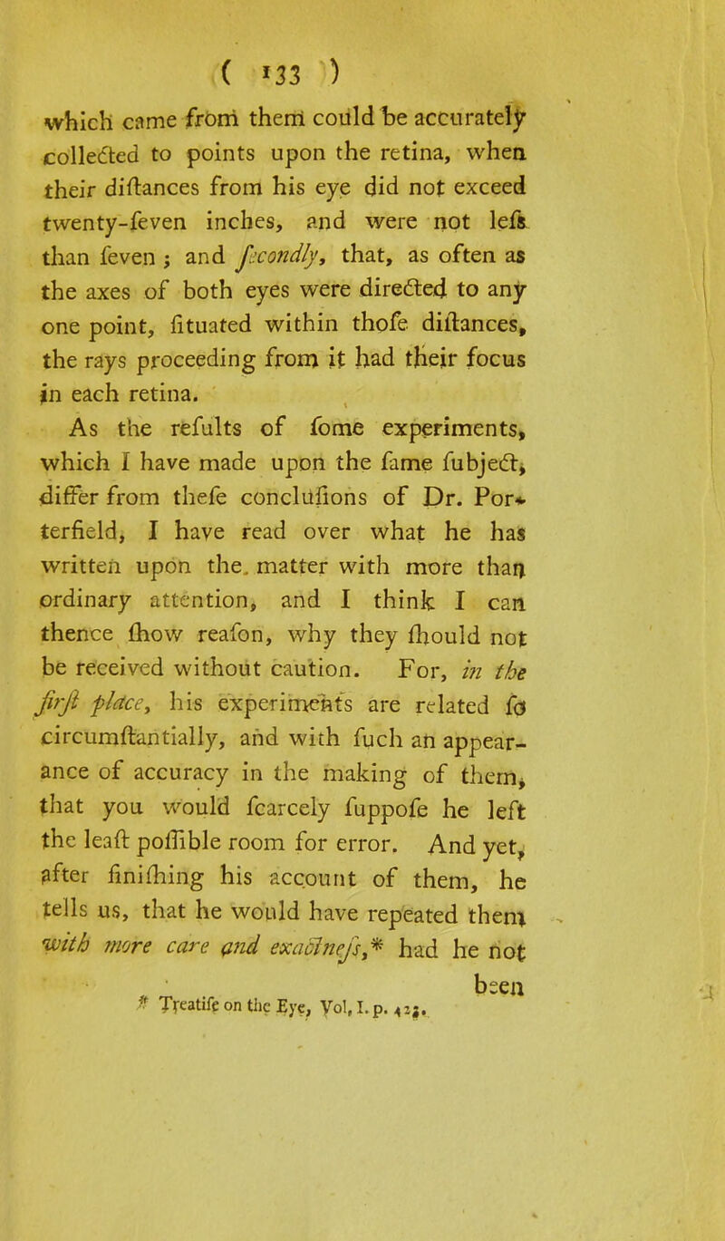 which came from them could be accurately collected to points upon the retina, when their distances from his eye did not exceed twenty-feven inches, and were not lefa than feven ; and fecondly, that, as often as the axes of both eyes were directed to any one point, fituated within thofe diilances, the rays proceeding from it had their focus in each retina. As the refults of fome experiments, which I have made upon the fame fubjecl, differ from thefe conclusions of Dr. Por* terfield, I have read over what he has written upon the. matter with more than ordinary attention, and I think I can thence mow reafon, why they fhould not be received without caution. For, in the firji place, his experiments are related fo rircumftantially, and with fuch an appear- ance of accuracy in the making of them* that you would fcarcely fuppofe he left the lean: polfible room for error. And yet, after finiming his account of them, he tells us, that he would have repeated them with more care and exaclnejs* had he not been •f Treatife on the Eye, Vol, I.p.