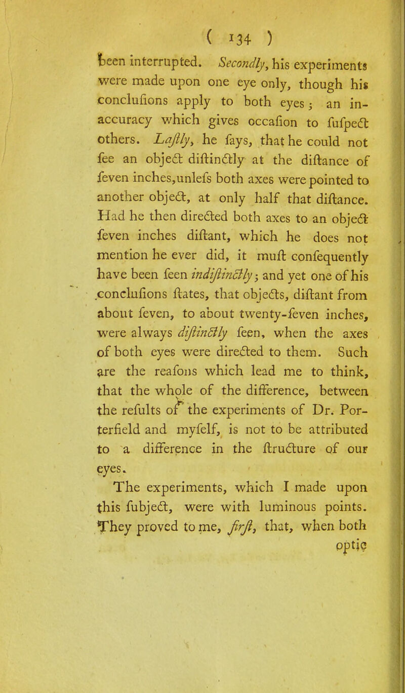 Pfv. ( r34 ) keen interrupted. Secondly, his experiments were made upon one eye only, though his conclufions apply to both eyes; an in- accuracy which gives occafion to fufpedt others. La/lfy, he fays, that he could not fee an object diftinctly at the diftance of feven inches,unlefs both axes were pointed to another object, at only half that diftance. Had he then directed both axes to an object feven inches diftant, which he does not mention he ever did, it muft confequently have been feen mdijiincily, and yet one of his conclufions ftates, that objects, diftant from about feven, to about twenty-feven inches, were always diJiinSily feen, when the axes of both eyes were directed to them. Such are the reafons which lead me to think, that the whole of the difference, between the refults of** the experiments of Dr. Por- terfield and myfelf, is not to be attributed to a difference in the ftructure of ouf eyes. The experiments, which I made upon this fubject, were with luminous points. They proved to me, Jirji, that, when both optic