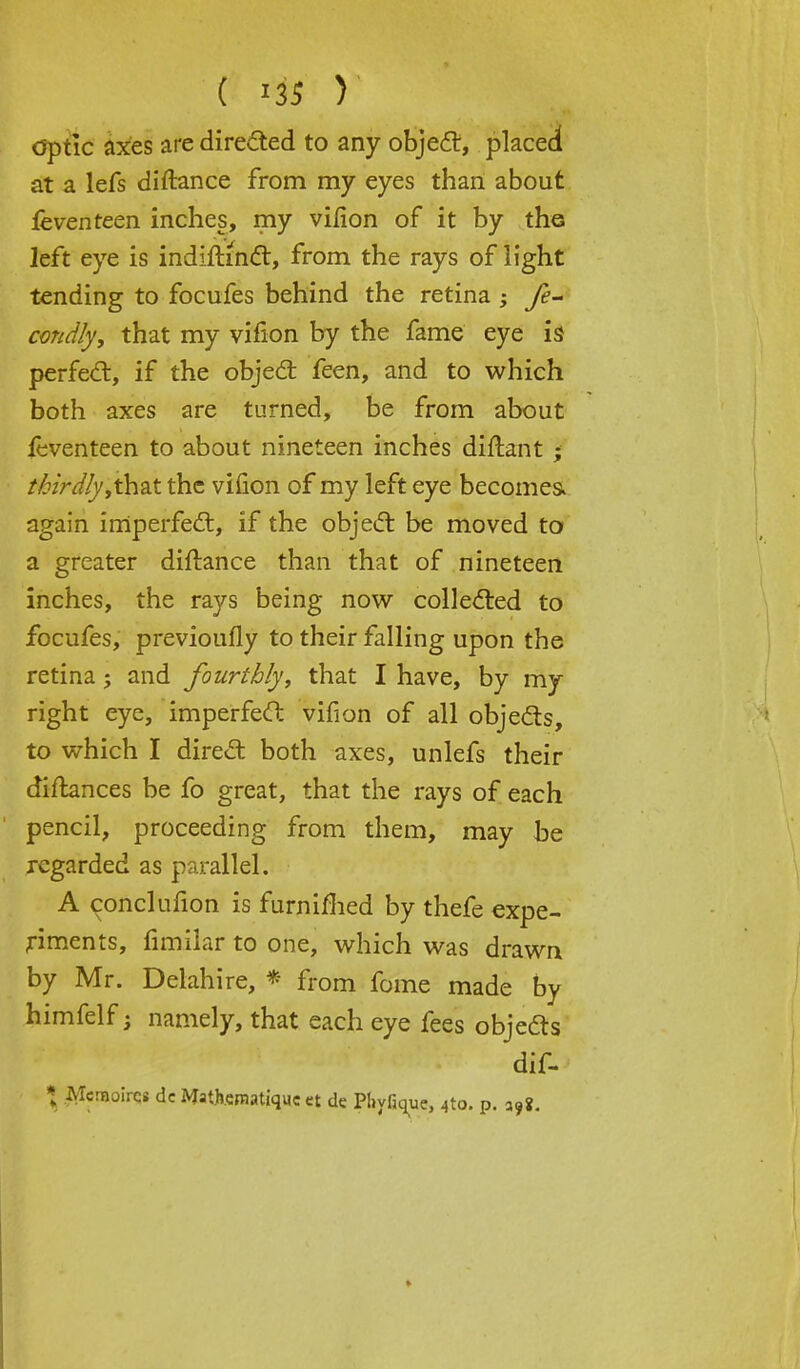 optic axes are directed to any object, placed at a lefs diftance from my eyes than about feventeen inches, my vifion of it by the left eye is indiftmct, from the rays of light tending to focufes behind the retina ; fe- condly, that my vifion by the fame eye is perfect, if the object feen, and to which both axes are turned, be from about feventeen to about nineteen inches diftant • thirdly,th&t the vifion of my left eye becomes, again imperfect, if the object be moved to a greater diftance than that of nineteen inches, the rays being now collected to focufes, previoufly to their falling upon the retina; and fourthly, that I have, by my right eye, imperfect vifion of all objects, to which I direct both axes, unlefs their diftances be fo great, that the rays of each pencil, proceeding from them, may be regarded as parallel. A conclufion is furnifhed by thefe expe- riments, fimilar to one, which was drawn by Mr. Delahire, * from fome made by himfelf; namely, that each eye fees objects ■HP!|p*^^ dif- * Mcmoircs dc Mathcmatiquc et de Phyfique, 4to. p. a9?.