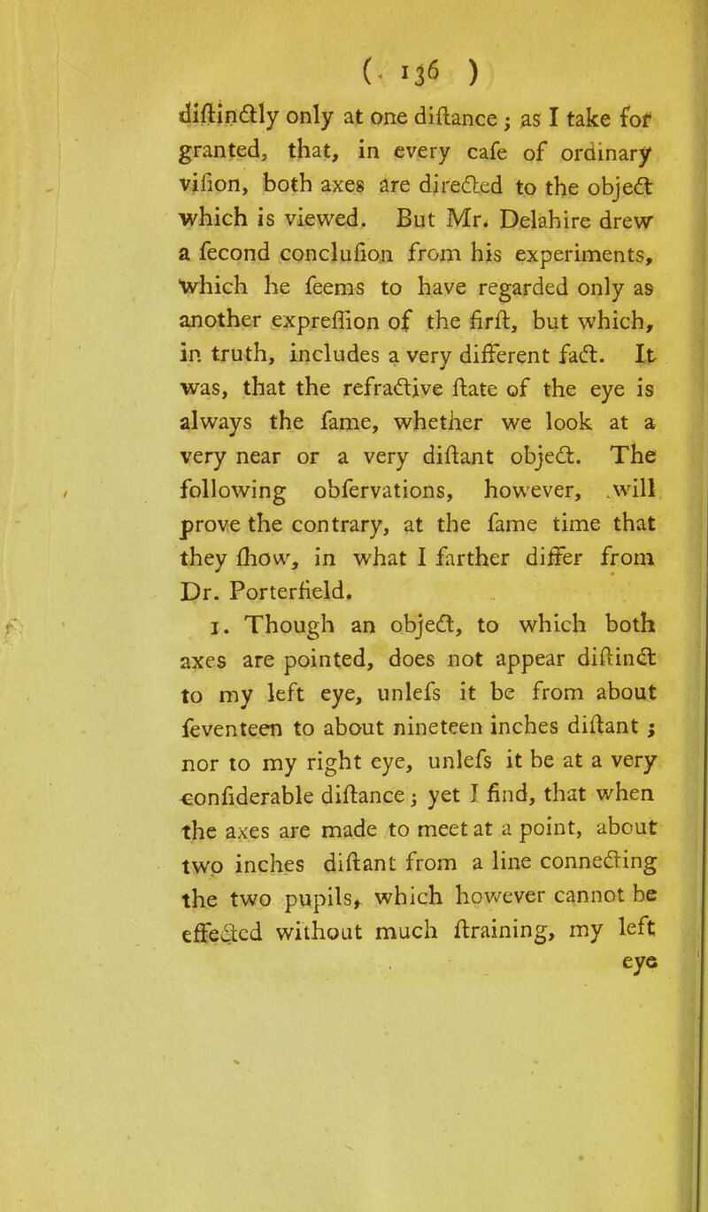 (- *$ ) diftinctly only at one diftance; as I take for granted, that, in every cafe of ordinary virion, both axes are directed to the object which is viewed. But Mr. Delahire drew a fecond concluiion from his experiments, which he feems to have regarded only as another expreffion of the firit, but which, in truth, includes a very different fact. It was, that the refractive ftate of the eye is always the fame, whether we look at a very near or a very diftant object. The following obfervations, however, will prove the contrary, at the fame time that they (how, in what I farther differ from Dr. Porterfield. i. Though an object, to which both axes are pointed, does not appear diftinct to my left eye, unlefs it be from about feventeen to about nineteen inches diftant; nor to my right eye, unlefs it be at a very considerable diftance; yet J find, that when the axes are made to meet at a point, about two inches diftant from a line connecting the two pupils, which however cannot be effected without much draining, my left eye