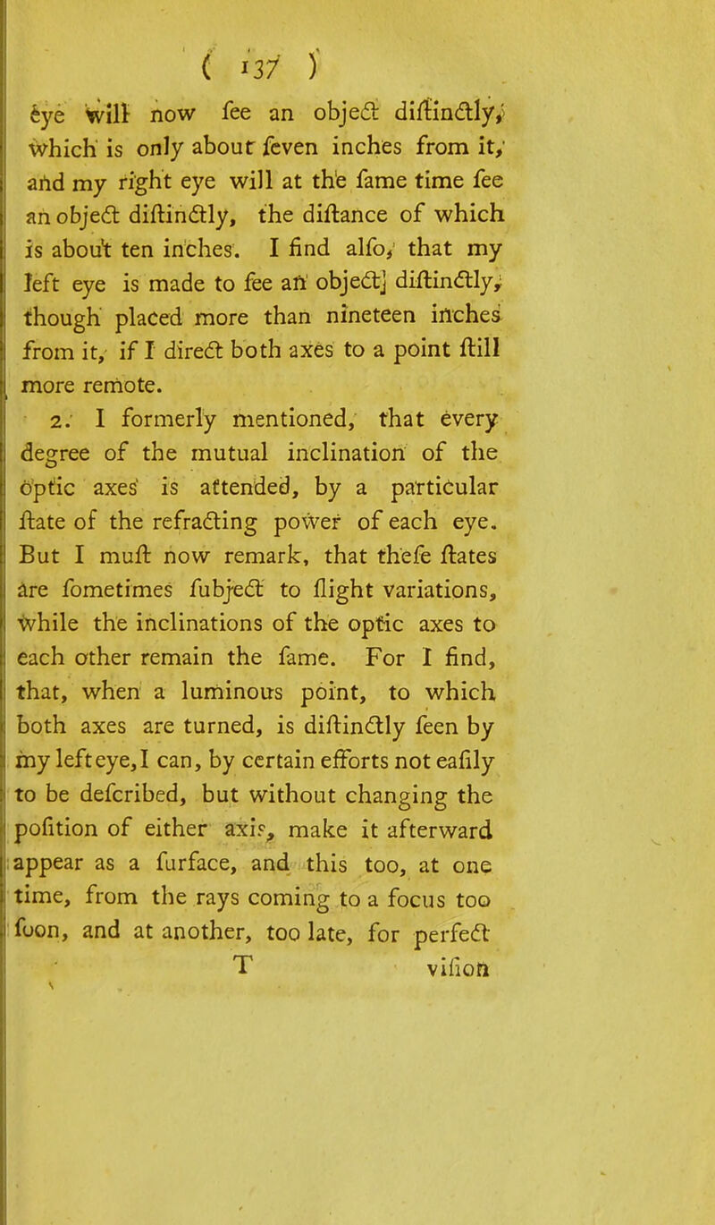 ' ( Hi )' eye Wilr now fee an object diitindtly,; which' is only about feven inches from it,' and my right eye will at the fame time fee ah object diftinctly, the diftance of which is about ten inches. I find alfo, that my left eye is made to fee aft object] diflindtly; though placed more than nineteen inches from it, if I direct both axes to a point ftill more remote. 2. I formerly mentioned, that every degree of the mutual inclination of the optic axes is attended, by a particular ftate of the refracting power of each eye. But I muft. now remark, that thefe ftates are fometimes fubject to flight variations, while the inclinations of the optic axes to each other remain the fame. For I find, that, when a luminous point, to which both axes are turned, is diftindtly feen by my left eye, I can, by certain efforts not eafily to be defcribed, but without changing the pofition of either axi.% make it afterward appear as a furface, and this too, at one time, from the rays coming to a focus too fuon, and at another, too late, for perfect T vifioft