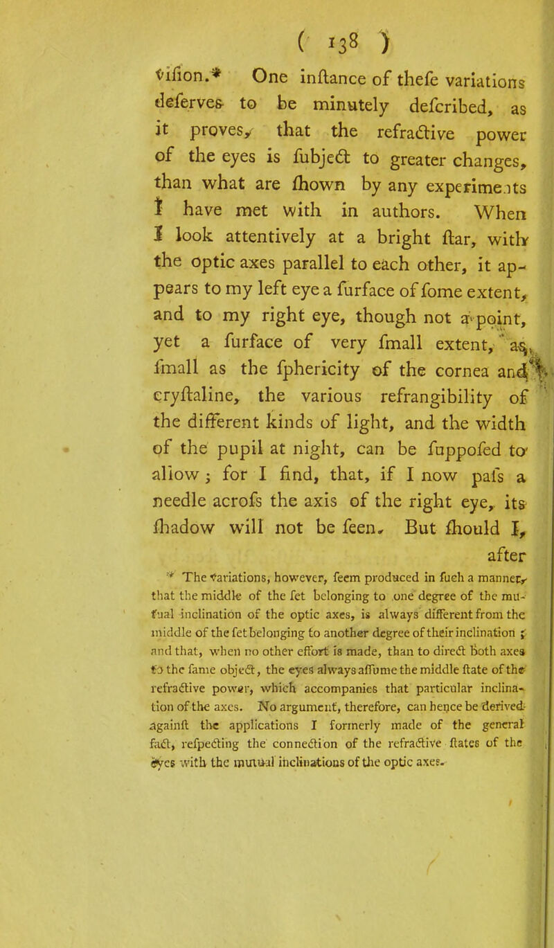 ( *3« ) tifion.* One inftance of thefe variations deferves- to be minutely defcribed, as it provesy that the refraclive power of the eyes is fubjecl: to greater changes, than what are mown by any experime.its I have met with in authors. When I look attentively at a bright ftar, with the optic axes parallel to each other, it ap- pears to my left eye a furface of fome extent, and to my right eye, though not a point, yet a furface of very fmall extent,  a^v fmall as the fphericity of the cornea andf; cryftaline, the various refrangibility of the different kinds of light, and the width of the pupil at night, can be fappofed to* allow ; for I find, that, if I now pals a needle acrofs the axis of the right eye, its fhadow will not be feen. But mould I, after * The Variations, however, feem produced in fuch a manner^ that the middle of the let belonging to one degree of the mu- fual inclination of the optic axes, is always different from the middle of the fet belonging to another degree of their inclination ; and that, when no other effort is made, than to direct both axes to the fame object, the eyes always affume the middle ftate of the refractive power, which accompanies that particular inclina- tion of the axes. No argument, therefore, can hence be derived- againft the applications I formerly made of the general fact, refpecting the connection of the refractive ftates of the <*ycf vrith the mutual inclinations of the optic axef-