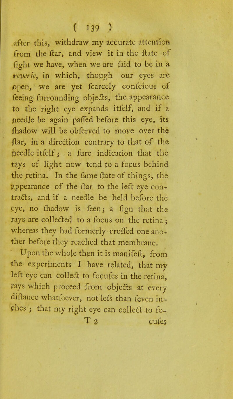 after this, withdraw my accurate attentipw from the ftar, and view it in the ftate of fight we have, when we are faid to be in a reverie, in which, though our eyes are open, we are yet fcarcely confcious of feeing furrounding objects, the appearance to the right eye expands itfelf, and if a needle be again parted before this eye, its fhadow will be obferved to move over the ftar, in a direction contrary to that of the needle itfelf; a fure indication that the rays of light now tend to a focus behind the retina. In the fame ftate of things, the appearance of the flar to the left eye con-* tracts, and if a needle be held before the eye, no madow is feen-3 a fign that the rays are collected to a focus on the retina; whereas they had formerly croffed one ano* ther before they reached that membrane. Upon the whole then it is manifeft, from the experiments I have related, that my left eye can collect to focufes in the retina, rays which proceed from objects at every diftance whatfoever, not lefs than feven in- ches -f that my right eye can collect to fo- T 3 cufes
