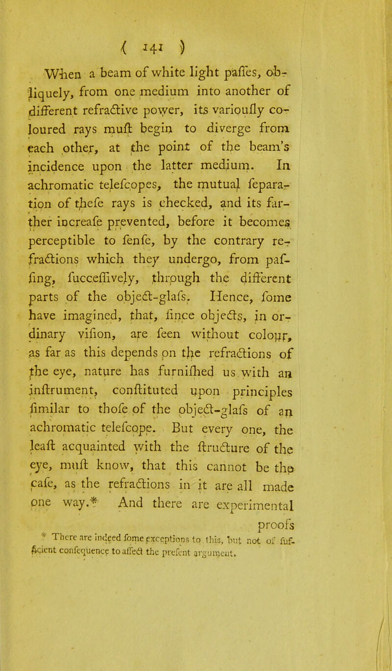 When a beam of white light paffes, ob- liquely, from one medium into another of different refractive power, its varioufly co- loured rays muff begin to diverge from each other, at the point of the beam's incidence upon the latter medium. In achromatic telefcopes, the mutual feparar tion of t,hefe rays is checked, and its far- ther iocreafe prevented, before it becomes perceptible to fenfe, by the contrary re- fractions which they undergo, from paf- fing, fucceffivejy, through the different parts of the object-glafs. Hence, fome have imagined, that, fince objects, in or- dinary vifion, are feen without colour, as far as this depends on the refractions of the eye, nature has furniflied us with an inftrument, conftituted upon principles fimilar to thofe of the object-glafs of an achromatic telefcope. But every one, the lean: acquainted with the ftructure of the eye, muff know, that this cannot be thp cafe, as the refractions in it are all made one way * And there are experimental proofs * There are indeed fome exceptions to tip* tag not ul: fuf- fcicnt conference to ailed the prefent argument.