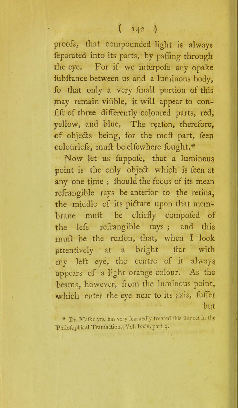 ( *4* ) proofs, that compounded light is always feparated into its parts, by paffing through the eyie. For if we interpofe any opake fubftance between us and a luminous body, fo that only a very fmall portion of this may remain vifible, it will appear to con- fift of three differently coloured parts, red, yellow, and blue. The reafon, therefore, of objects being, for the moft part, feen colourlefs, mult be elfewhere fought.* Now let us fuppofe, that a luminous point is the only objeft which is feen at any one time ; mould the focus of its mean refrangible rays be anterior to the retina, the middle of its picture upon that mem- brane muft be chiefly compofed of the lefs refrangible rays ; and this muft be the reafon, that, when I look attentively at a bright ftar with my left eye, the centre of it always appears of a light orange colour. As the beams, however, from the luminous point, which enter the eye near to its axis, fuffer but * Dr. Mafkelyne has very learnedly treated this fubjecl in the Thilofopliical TVanfadions, Vol. Ixxix.part i.