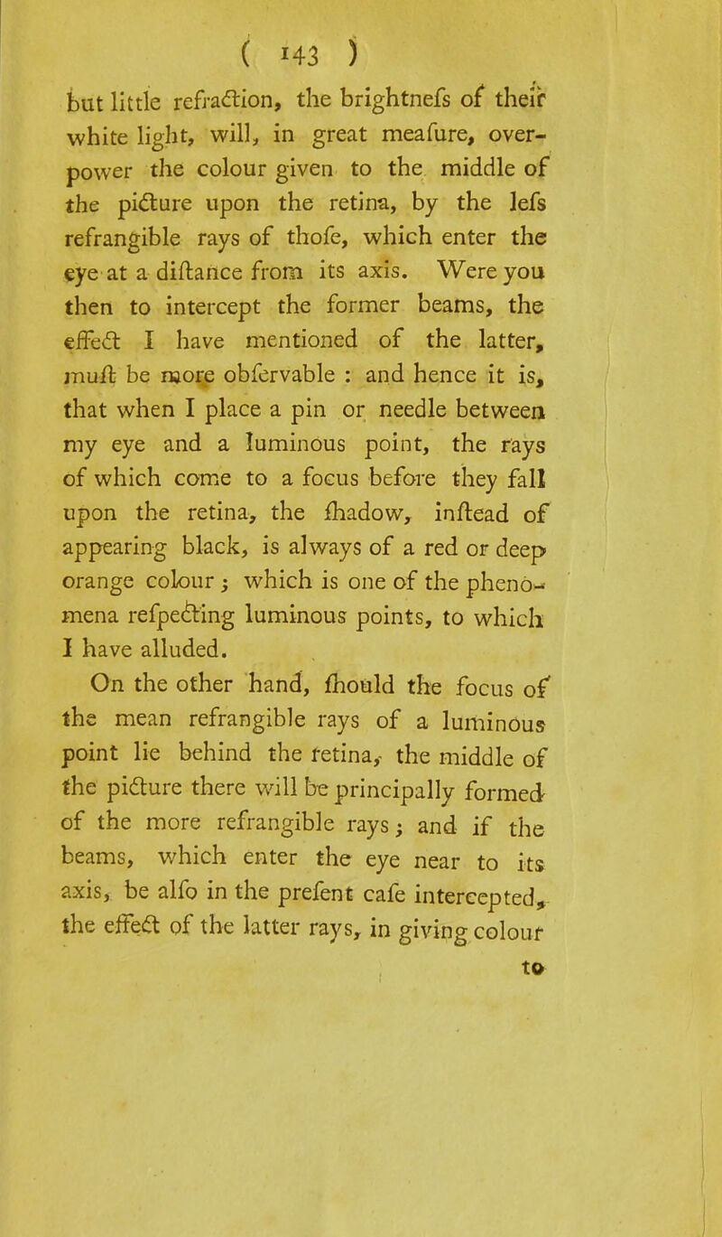 ( ) but little refraction, the brightnefs of their white light, will, in great meafure, over- power the colour given to the middle of the picture upon the retina, by the lefs refrangible rays of thofe, which enter the eye at a diftance from its axis. Were you then to intercept the former beams, the effect I have mentioned of the latter, mufr. be njore obfervable : and hence it is, that when I place a pin or needle between my eye and a luminous point, the rays of which come to a focus before they fall upon the retina, the fhadow, inftead of appearing black, is always of a red or deep orange colour ; which is one of the pheno- mena refpecting luminous points, to which I have alluded. On the other hand, mould the focus of the mean refrangible rays of a luminous point lie behind the retina,- the middle of the picture there will be principally formed of the more refrangible rays; and if the beams, which enter the eye near to its axis, be alfo in the prefent cafe intercepted, the effect of the latter rays, in giving colour to