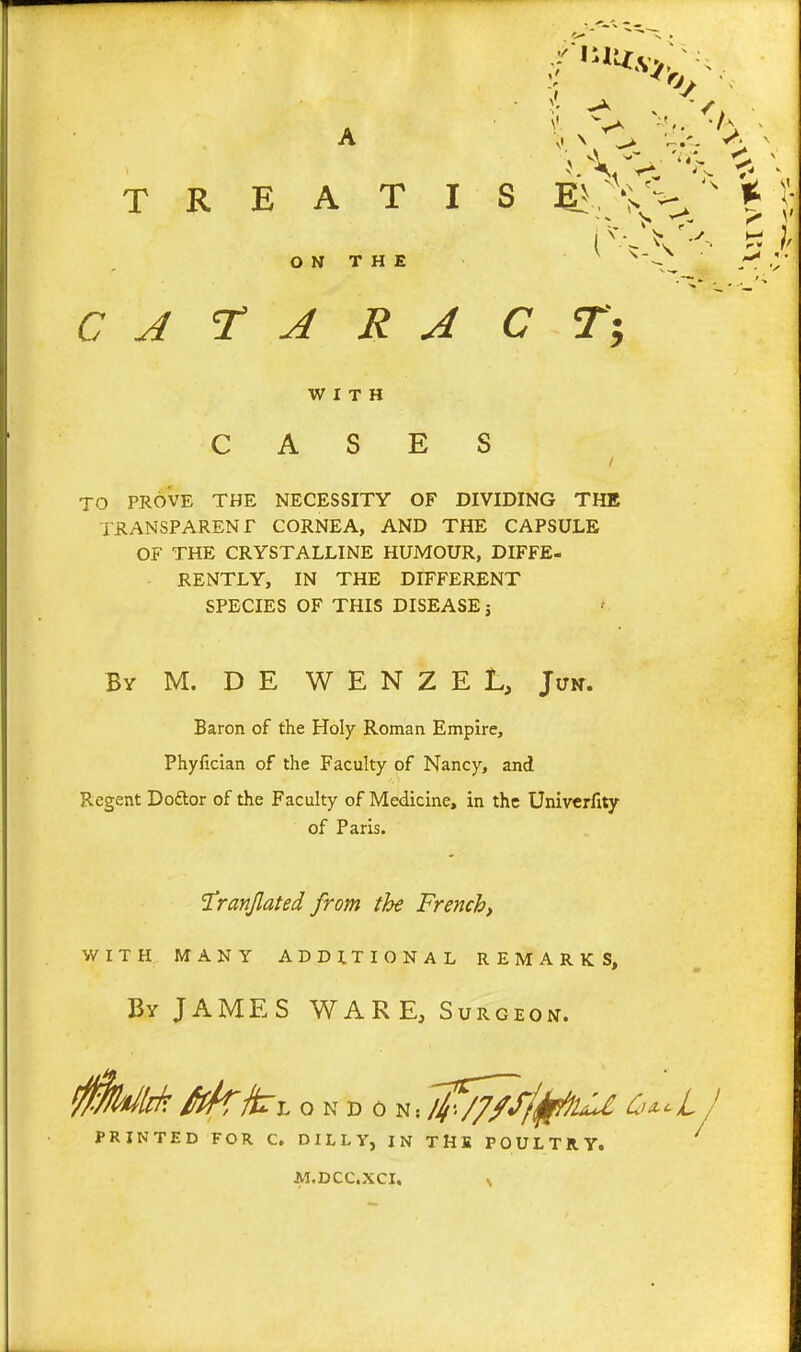 A T R E A T I ON THE C A r A R A WITH CASES to prove the necessity of dividing the transparent cornea, and the capsule of the crystalline humour, diffe- rently, in the different species of this disease j By M. D E W E N Z E L, Jun. Baron of the Holy Roman Empire, Phyfician of the Faculty of Nancy, and Regent Doftor of the Faculty of Medicine, in the Univerfity of Paris. 'Tranjlated from the French, WITH MANY ADDITIONAL REMARKS. By JAMES WAR E, Surgeon. 0k/lrk ffk^Tl o N D 0 ^-.l^^/T/f/^^ O^cL / PRINTED FOR C. D I L L Y, IN THE POULTRY. ^ C T; AI.DCCXCI,