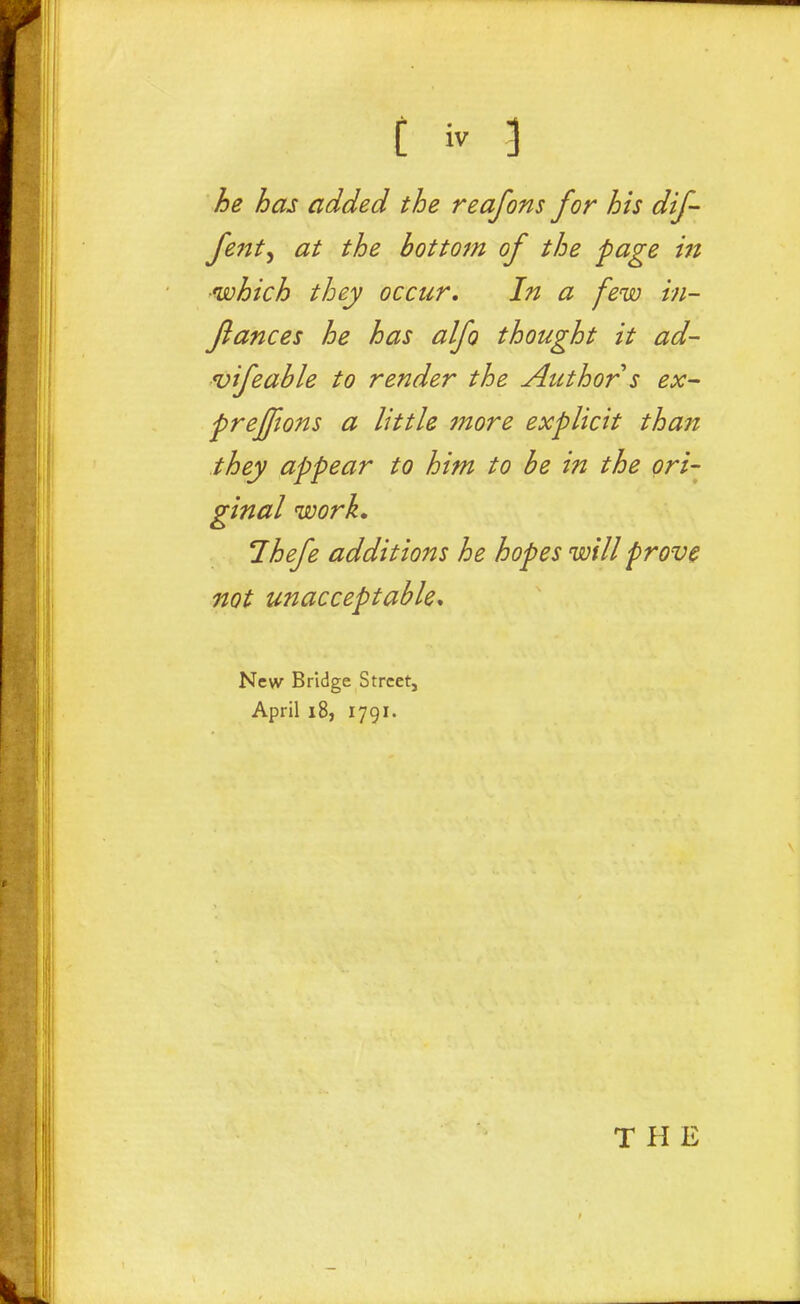 he has added the reafons for his dif- fe7tt^ at the bottom of the page in which they occur. In a few in- flances he has alfo thought it ad- vifcable to render the Author s ex~ freffions a little 7nore explicit than they appear to him to be in the ori- ginal work* Ihefe additions he hopes will prove not unacceptable* New Bridge Street, April i8, 1791. THE