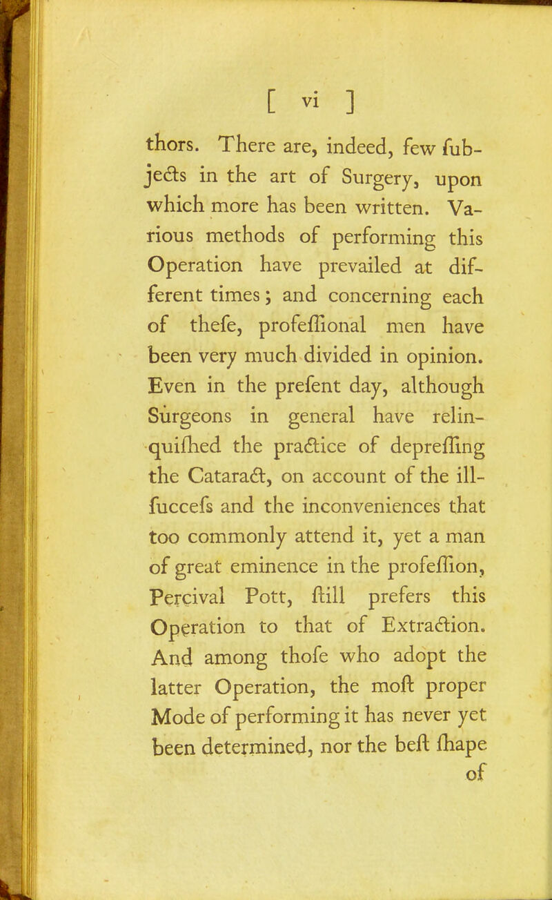 thors. There are, indeed, few fub- jedls in the art of Surgery, upon which more has been written. Va- rious methods of performing this Operation have prevailed at dif- ferent times; and concerning each of thefe, profeffional men have been very much divided in opinion. Even in the prefent day, although Surgeons in general have relin- quifhed the pradice of deprefling the Cataradt, on account of the ill- fuccefs and the inconveniences that too commonly attend it, yet a man of great eminence in the profefHon, Percival Pott, flill prefers this Operation to that of Extrac^lion. And among thofe who adopt the latter Operation, the moft proper Mode of performing it has never yet been determined, nor the beft fhape of