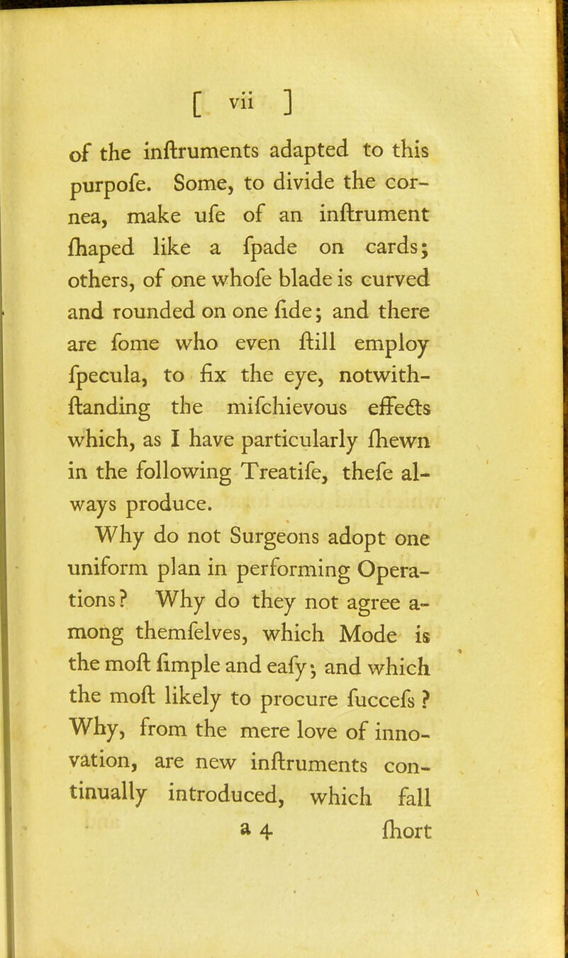 of the inftruments adapted to this purpofe. Some, to divide the cor- nea, make ufe of an inftrument fhaped like a fpade on cards; others, of one whofe blade is curved and rounded on one fide; and there are fome who even ftill employ fpecula, to fix the eye, notw^ith- ftanding the mifchievous effects v^^hich, as I have particularly fhewn in the follow^ing Treatife, thefe al- ways produce. Why do not Surgeons adopt one uniform plan in performing Opera- tions? Why do they not agree a- mong themfelves, v^^hich Mode is the moft fimple and eafy and which the moft likely to procure fuccefs ? Why, from the mere love of inno- vation, are new inftruments con- tinually introduced, which fall a 4 ftiort