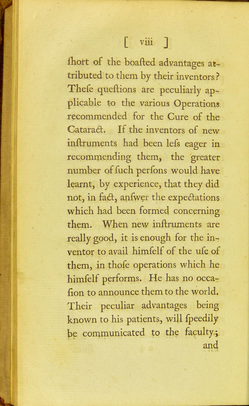 ftiort of the boafted advantages at- tributed to them by their inventors ? Thefe queftions are peculiarly ap- plicable to the various Operations recommended for the Cure of the Catarad. If the inventors of new inftruments had been lefs eager in recommending them, the greater number of fuch perfons would have learnt, by experience, that they did not, in fad, anfwer the expedlations which had been formed concerning them. When new inftruments are really good, it is enough for the in- ventor to avail himfelf of the ufe of them, in thofe operations which he himfelf performs. He has no occa^ fion to announce them to the world. Their peculiar advantages being known to his patients, will fpeedily be conimunicated to the faculty; and