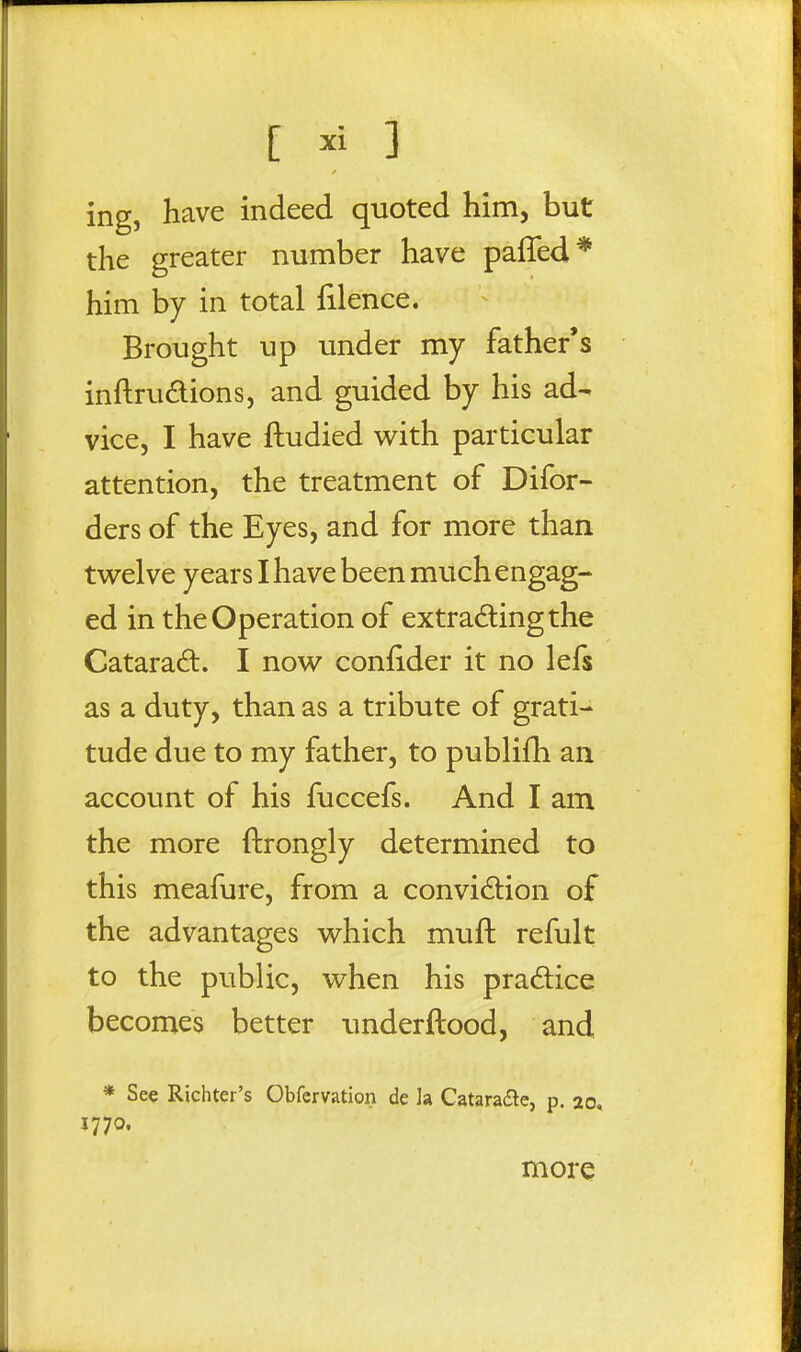 ing, have indeed quoted him, but the greater number have paffed* him by in total filence. Brought up under my father's inftrudions, and guided by his ad- vice, I have ftudied w^ith particular attention, the treatment of Difor- ders of the Eyes, and for more than twelve years I have been much engag- ed in the Operation of extradingthe Catarad. I now confider it no lefs as a duty, than as a tribute of grati- tude due to my father, to publifh an account of his fuccefs. And I am the more ftrongly determined to this meafure, from a convidtion of the advantages which muft refult to the public, when his pradice becomes better underftood, and * See Richter's Obfervation de h Cataraite, p. 20, 1770. more