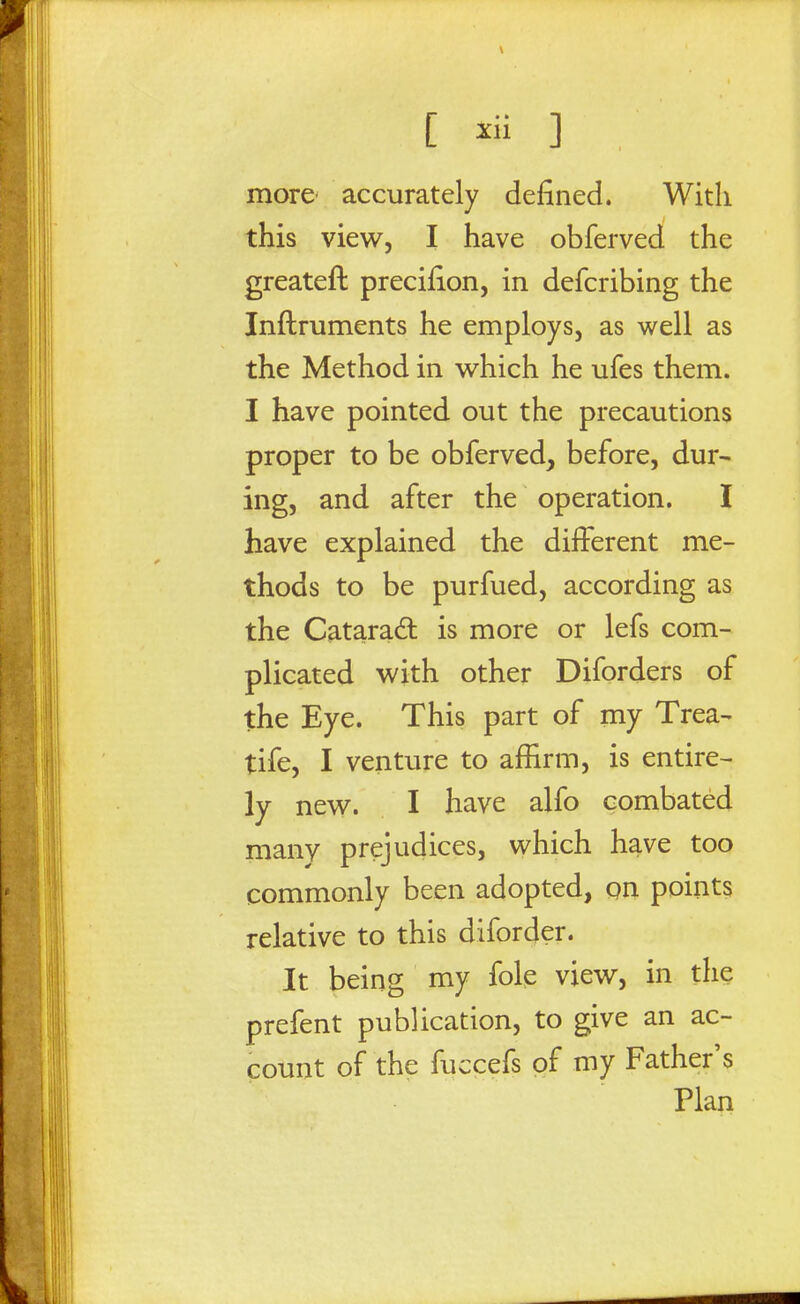 more' accurately defined. With this view, I have obferved the greateft precifion, in defcribing the Inftruments he employs, as well as the Method in which he ufes them. I have pointed out the precautions proper to be obferved, before, dur- ing, and after the operation. I have explained the diiFerent me- thods to be purfued, according as the Cataract is more or lefs com- plicated with other Diforders of the Eye. This part of my Trea- tife, I venture to affirm, is entire- ly new. I have alfo combated many prejudices, which have too commonly been adopted, on points relative to this diforder. It being my fole view, in the prefent publication, to give an ac- count of the fuccefs of my Father's Plan