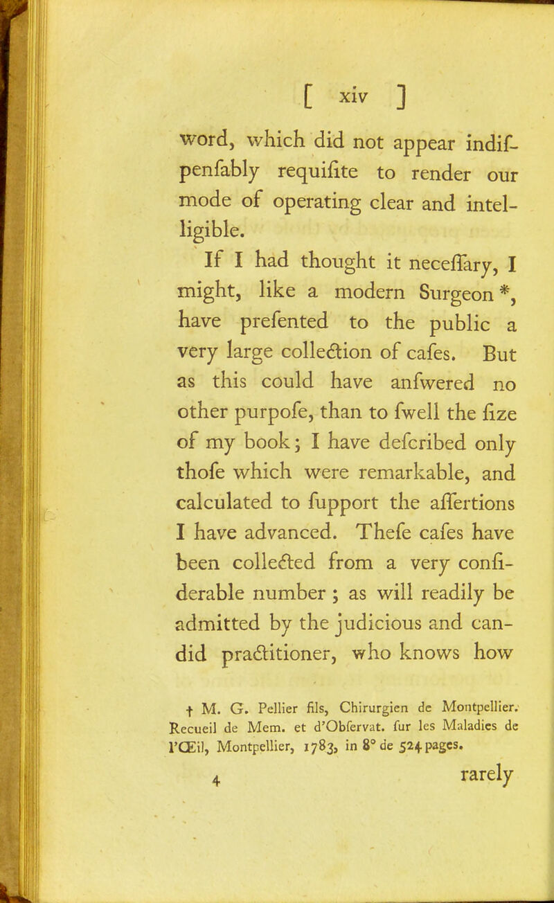 word, which did not appear indif- penfably requiiite to render our mode of operating clear and intel- ligible. If I had thought it neceflary, I might, like a modern Surgeon*, have prefented to the public a very large colledion of cafes. But as this could have anfwered no other purpofe, than to fwell the fize of my book; I have defcribed only thofe which were remarkable, and calculated to fupport the affertions I have advanced. Thefe cafes have been colle(5ted from a very confi- derable number; as will readily be admitted by the judicious and can- did praditioner, who knows how t M. G. Pellier fils, Chirurgien dc Montpellier. Recueil de Mem. et d'Obfervat. fur les Maladies de I'CEil, Montpellier, 1783, in 8° de 524. pages. 4 rarely