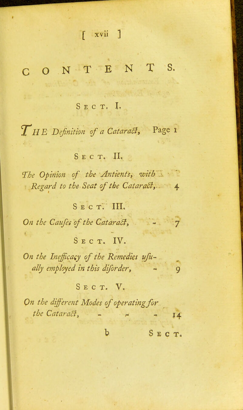 C O N T E N T S. Sect. I, The Definition of a CataraSly Page i Sect. II, T^he Opiiiion of the AntientSy with.-. . Regard to the Seat of the CataraSty^ 4 s E C T. On the Caufes 'of the CataraSfy  7 Sect. IV. On the Ineficaey of the Remedies yfu- ally efnployed in this difordevy - 9 Sect. V. On the different Modes of operatingfor the Cataracty - f - 14 b Sect.