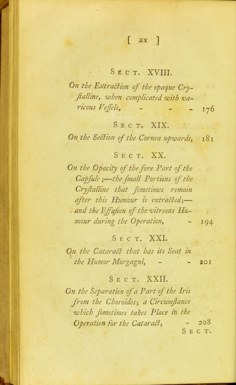 Sect. XVIII. On the ExtraSlion of the opaque Cry- fialline, when complicated with nja- ricons Fefels, - - -1^6 Sect. XIX. On the Sediion of the Cornea upwards, 181 Sect. XX. On the Opacity of the fore Part of the Capfule;—the fmall Portions of the Cryfalline that fofnetimes remain after this Humour is extraBed-y— • and the Effufon of the vitreous Hu- mour during the Operation, 194 S E c T. XXI. On the Catara5i that has its Seat in the Humor Morgagni, - -201 Sect. XXII. On the Separation of a Part of the Iris from the Choroides-, a Circumjiance which fometimes takes Place h the Operation for the CataraBy - 20^ Sect.