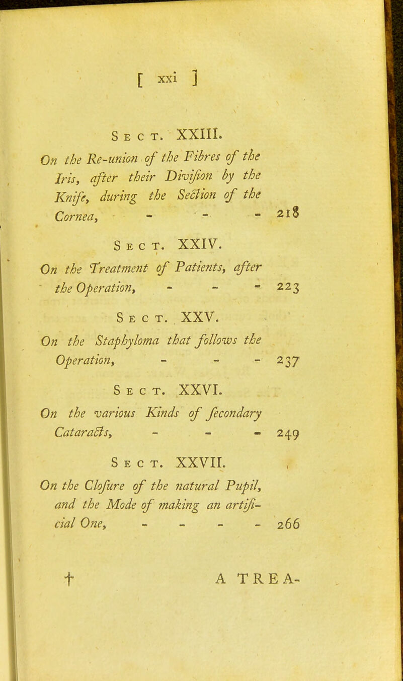 Sect. XXIII. On the Re-union of the Fibres of the Iris, after their Divifion by the Knife, during the Se5iion of the Cornea,  - - 2l8 Sect. XXIV^. On the 'Treatment of Patients, after - the Operation, - - - 223 Sect. XXV. On the Staphyloma that follows the Operation, - - - 237 Sect. XXVI. On the various Kinds of fecondary CataraSls, - - - 249 Sect. XXVII. On the Clofure of the natural Pupil, and the Mode of making an artifi- cial One, - - - - 266 t A TREA-