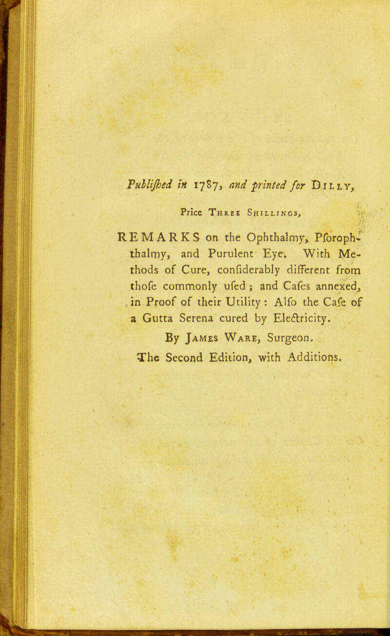 Vuhlijhed In 1787, and printed for Dilly, Price Three Shillings, REMARKS on the Ophthalmy, Pforoph* thalmy, and Purulent Eye. With Me- thods of Cure, confiderably different from thofe comnnonly ufed ; and Cafes annexed, , in Proof of their Utility: Alfo the Cafe of a Gutta Serena cured by Eleftricity. By James Ware, Surgeon. The Second Edition, with Additions.