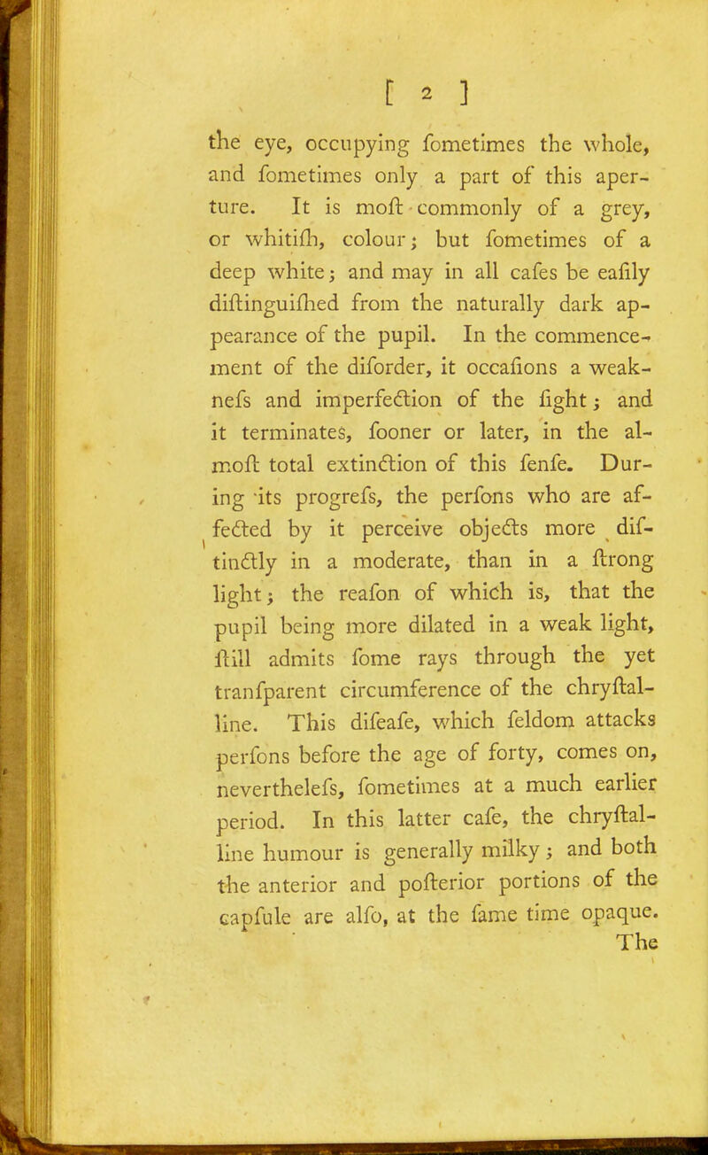 the eye, occupying fometimes the whole, and fometimes only a part of this aper- ture. It is moft commonly of a grey, or whitifli, colour; but fometimes of a deep white j and may in all cafes be eafily diftinguiflied from the naturally dark ap- pearance of the pupil. In the commence- ment of the diforder, it occafions a weak- nefs and imperfeftion of the fight; and it terminates, fooner or later, in the al- moft total extin(5tion of this fenfe. Dur- ing its progrefs, the perfons who are af- fected by it perceive objedls more dif- tinftly in a moderate, than in a ftrong light; the reafon of which is, that the pupil being more dilated in a weak light, llill admits fome rays through the yet tranfparent circumference of the chryftal- line. This difeafe, which feldom attacks perfons before the age of forty, comes on, neverthelefs, fometimes at a much earlier period. In this latter cafe, the chryftal- line humour is generally milky; and both the anterior and pofterior portions of the capfule are alfo, at the fame time opaque. The