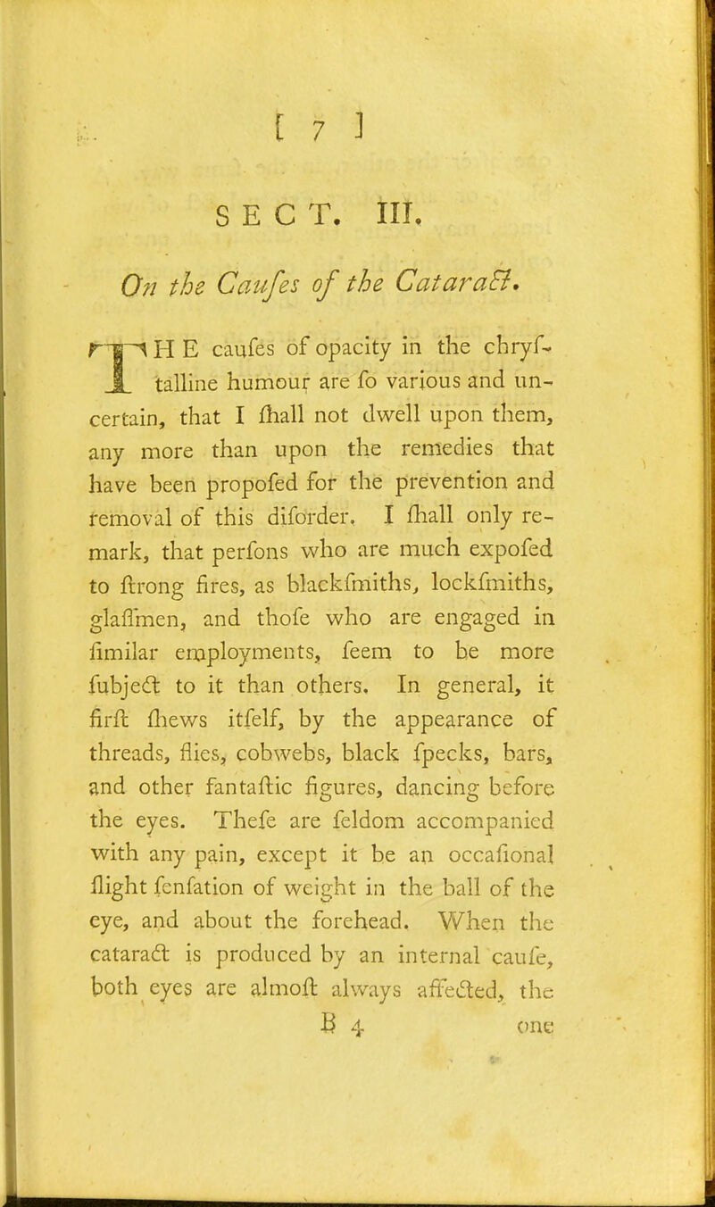 SECT. in. 0?i the Caufes of the CataraB, H E caufes of opacity in the chryf- I talline humoui^ are fo various and un- certain, that I fhall not dwell upon them, any more than upon the remedies that have been propofed for the prevention and femoval of this diforder, I fhall only re- mark, that perfons who are much expofed to ftrong fires, as blackfmiths, lockfmiths, glaflmen, and thofe who are engaged in iimilar employments, feem to he more fubjedl to it than others. In general, it firfh fliews itfelf, by the appearance of threads, flies, cobwebs, black fpecks, bars, and other fantaflic figures, dancing before the eyes. Thefe are feldom accompanied with any pain, except it be an occafional flight fenfation of weight in the ball of the eye, and about the forehead. When the catarad is produced by an internal caufe, both eyes are almofl: always affeded, the B 4 one