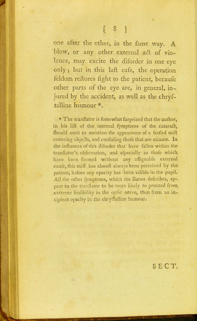 one after the other, in the fame way. A blow, or any other external adl of vio- lence, may excite the diforder in one eye only J but in this laft cafe, the operation feldom reflores fight to the patient, becaufe other parts of the eye are, in general, in- jured by the accident, as well as the chryf- talline humour *. ♦ The tranflator is fomewhat furprized that the author, in his lift of the internal fymptoms of the cataradl, fhould omit to mention the appearance of a fettled mift covering objei3:s, and confufing thofe that are minute. In the inftances of this diforder that have fallen within the tranflator's obfervation, and efpecially in thofe which, have been formed without any affignable external caufe, this mift has almoft always been perceived by the patient, before any opacity has been vifible in the pupil. All the other fymptoms, which the Baron defcribes, ap- pear to the tranflator to be more likely to proceed from, extreme fenfibility in the optic nerve, than from an in- cipient opacity in the chryftalline humour. SEC T,